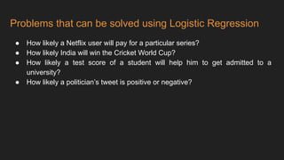Problems that can be solved using Logistic Regression
● How likely a Netflix user will pay for a particular series?
● How likely India will win the Cricket World Cup?
● How likely a test score of a student will help him to get admitted to a
university?
● How likely a politician’s tweet is positive or negative?
 