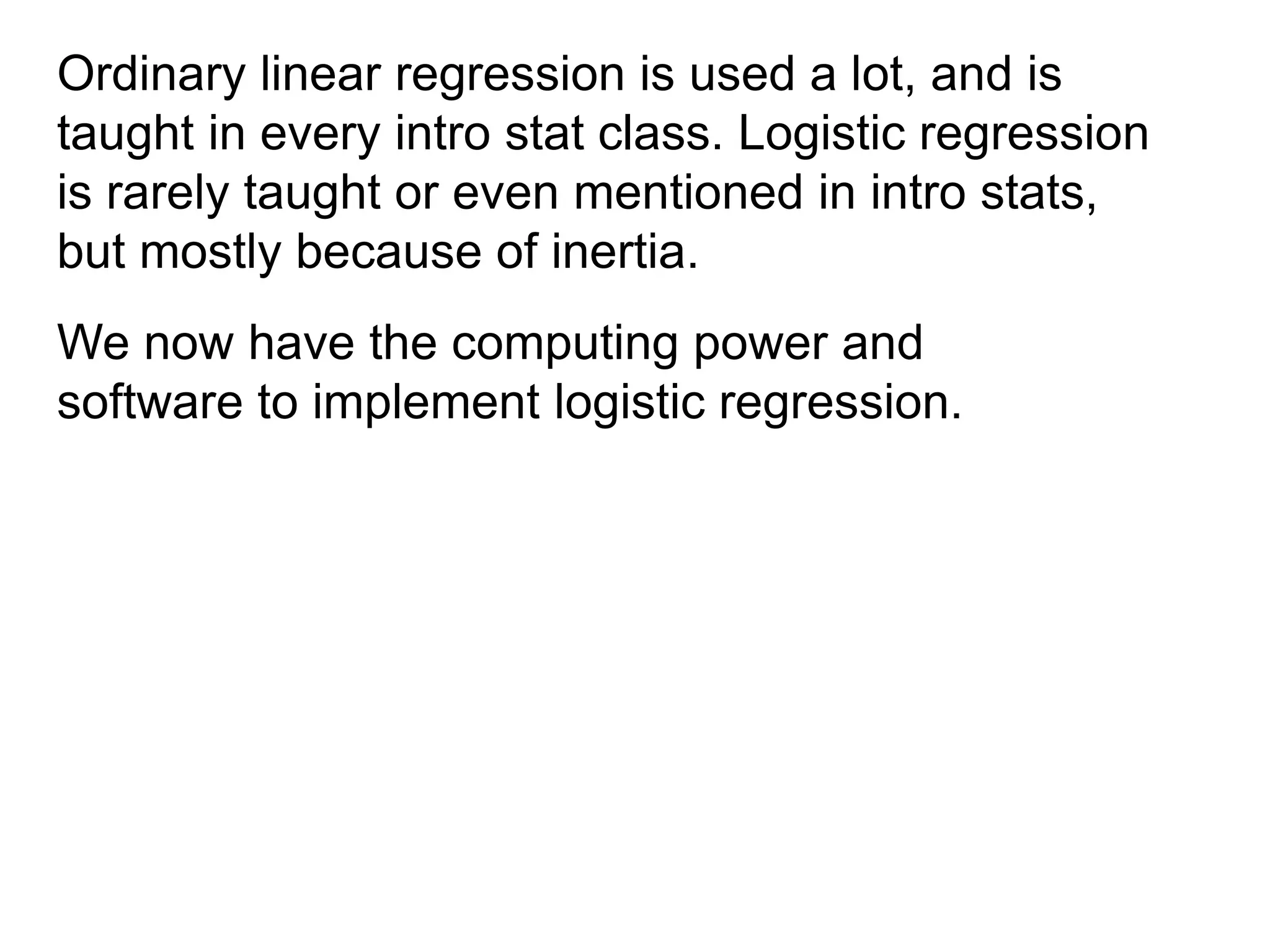 Ordinary linear regression is used a lot, and is
taught in every intro stat class. Logistic regression
is rarely taught or even mentioned in intro stats,
but mostly because of inertia.
We now have the computing power and
software to implement logistic regression.
 