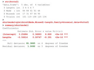 > str(Putts2)
'data.frame': 5 obs. of 4 variables:
$ Length: int 3 4 5 6 7
$ Made : int 84 88 61 61 44
$ Missed: int 17 31 47 64 90
$ Trials: int 101 119 108 125 134
>
shortmodel=glm(cbind(Made,Missed)~Length,family=binomial,data=Putts2)
> summary(shortmodel)
Coefficients:
Estimate Std. Error z value Pr(>|z|)
(Intercept) 3.25684 0.36893 8.828 <2e-16 ***
Lengths -0.56614 0.06747 -8.391 <2e-16 ***
---
Null deviance: 81.3865 on 4 degrees of freedom
Residual deviance: 1.0692 on 3 degrees of freedom
 