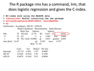 > #C-index work using the MedGPA data
> library(rms) #after installing the rms package
> m3=lrm(Acceptance~MCAT+GPA10, data=MedGPA)
> m3
lrm(formula = Acceptance~ MCAT + GPA10)
Model Likelihood Discrimination Rank Discrim.
Ratio Test Indexes Indexes
Obs 55 LR chi2 21.78 R2 0.437 C 0.834
0 25 d.f. 2 g 2.081 Dxy 0.668
1 30 Pr(> chi2) <0.0001 gr 8.015 gamma 0.669
max |deriv| 2e-07 gp 0.342 tau-a 0.337
Brier 0. 167
Coef S.E. Wald Z Pr(>|Z|)
Intercept -22.373 6.454 -3.47 0.0005
MCAT 0.1645 0.1032 1.59 0.1108
GPA10 0.4678 0.1642 2.85 0.0044
The R package rms has a command, lrm, that
does logistic regression and gives the C-index.
 