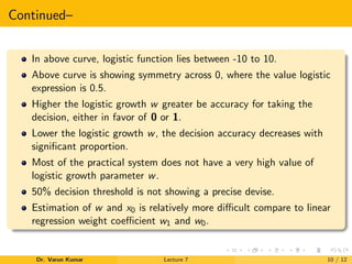 Continued–
In above curve, logistic function lies between -10 to 10.
Above curve is showing symmetry across 0, where the value logistic
expression is 0.5.
Higher the logistic growth w greater be accuracy for taking the
decision, either in favor of 0 or 1.
Lower the logistic growth w, the decision accuracy decreases with
signiﬁcant proportion.
Most of the practical system does not have a very high value of
logistic growth parameter w.
50% decision threshold is not showing a precise devise.
Estimation of w and x0 is relatively more diﬃcult compare to linear
regression weight coeﬃcient w1 and w0.
Dr. Varun Kumar Lecture 7 10 / 12
 