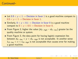 Continued–
Let 0.9 < y < 1 → Decision in favor 1 is a good machine compare to
0.5 < y < 1 → Decision in favor 1.
Similarly, 0 < y < 0.1 → Decision in favor 0 is a good machine
compare to 0 < y < 0.5 → Decision in favor 0.
From Figure 3, higher the value (dV −high − dV −low ) greater be the
quality machine or system.
From Figure 3, the data point for having logistic expression lies
between dV −low < y < dV −high is not acceptable. In another sense
LH−low < x < LH−high is not acceptable that causes error for making
a good machine.
Dr. Varun Kumar Lecture 7 11 / 12
 