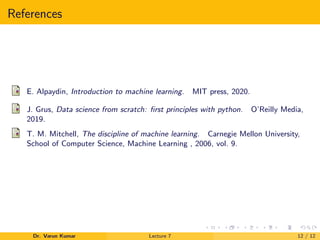 References
E. Alpaydin, Introduction to machine learning. MIT press, 2020.
J. Grus, Data science from scratch: ﬁrst principles with python. O’Reilly Media,
2019.
T. M. Mitchell, The discipline of machine learning. Carnegie Mellon University,
School of Computer Science, Machine Learning , 2006, vol. 9.
Dr. Varun Kumar Lecture 7 12 / 12
 