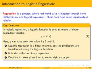 Introduction to Logistic Regression:
Regression is a process, where real world data is mapped through some
mathematical and logical expression. These data have some input/output
relation.
Key Features
In logistic regression, a logistic function is used to model a binary
dependent variable.
y = f (x) (1)
Here, y can take only two value, i.e 0 and 1.
1 Logistic regression is a linear method, but the predictions are
transformed using the logistic function.
2 It is also called as binary regression.
3 Decision is taken either 0 or 1, low or high, no or yes.
Dr. Varun Kumar Lecture 7 3 / 12
 