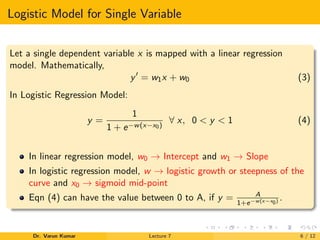 Logistic Model for Single Variable
Let a single dependent variable x is mapped with a linear regression
model. Mathematically,
y = w1x + w0 (3)
In Logistic Regression Model:
y =
1
1 + e−w(x−x0)
∀ x, 0 < y < 1 (4)
In linear regression model, w0 → Intercept and w1 → Slope
In logistic regression model, w → logistic growth or steepness of the
curve and x0 → sigmoid mid-point
Eqn (4) can have the value between 0 to A, if y = A
1+e−w(x−x0) .
Dr. Varun Kumar Lecture 7 6 / 12
 