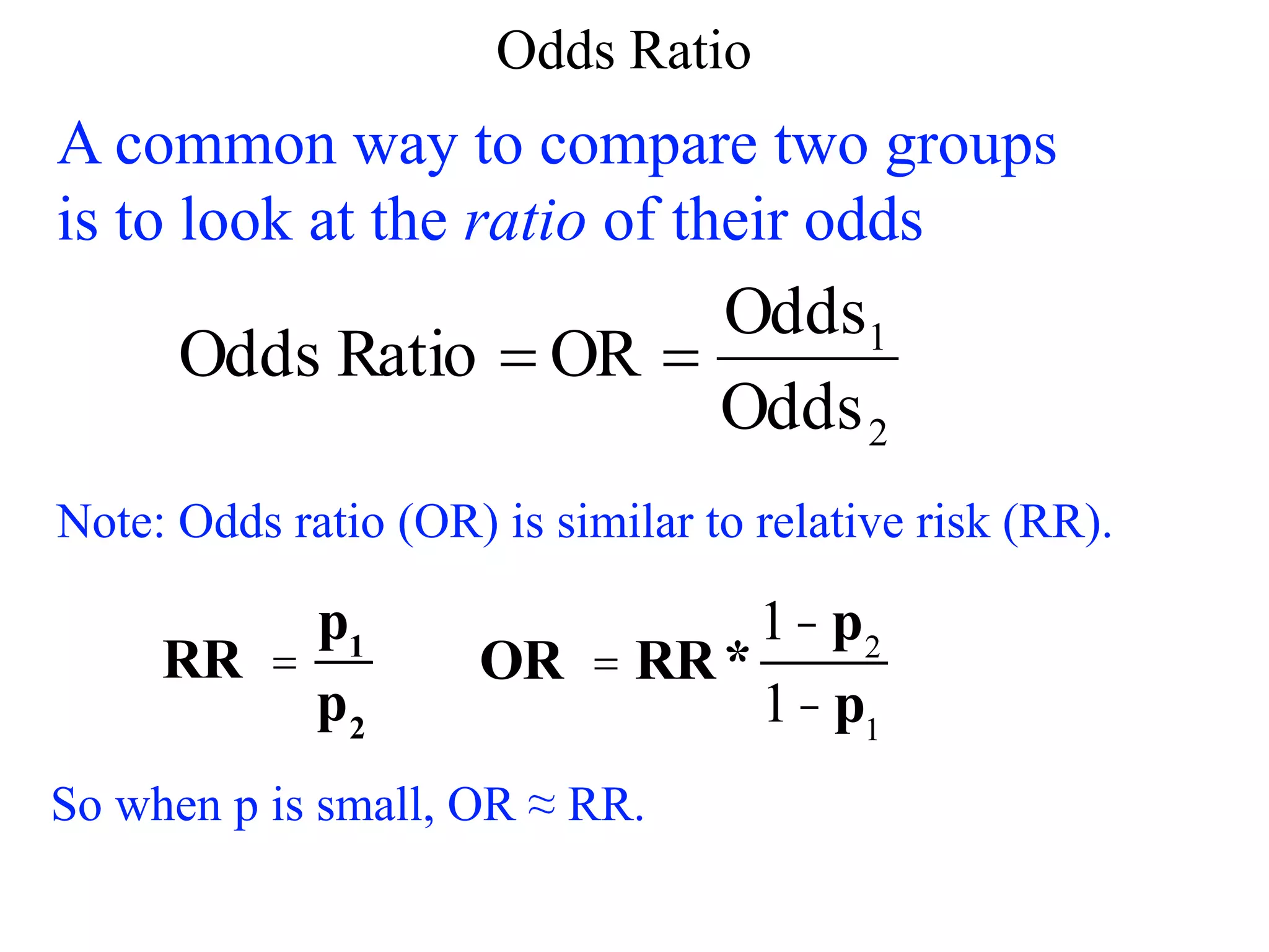 Odds Ratio
A common way to compare two groups
is to look at the ratio of their odds
2
1
Odds
Odds
OR
Ratio
Odds 

Note: Odds ratio (OR) is similar to relative risk (RR).
RR =
p1
p2
OR = RR*
1- p2
1- p1
So when p is small, OR ≈ RR.
 