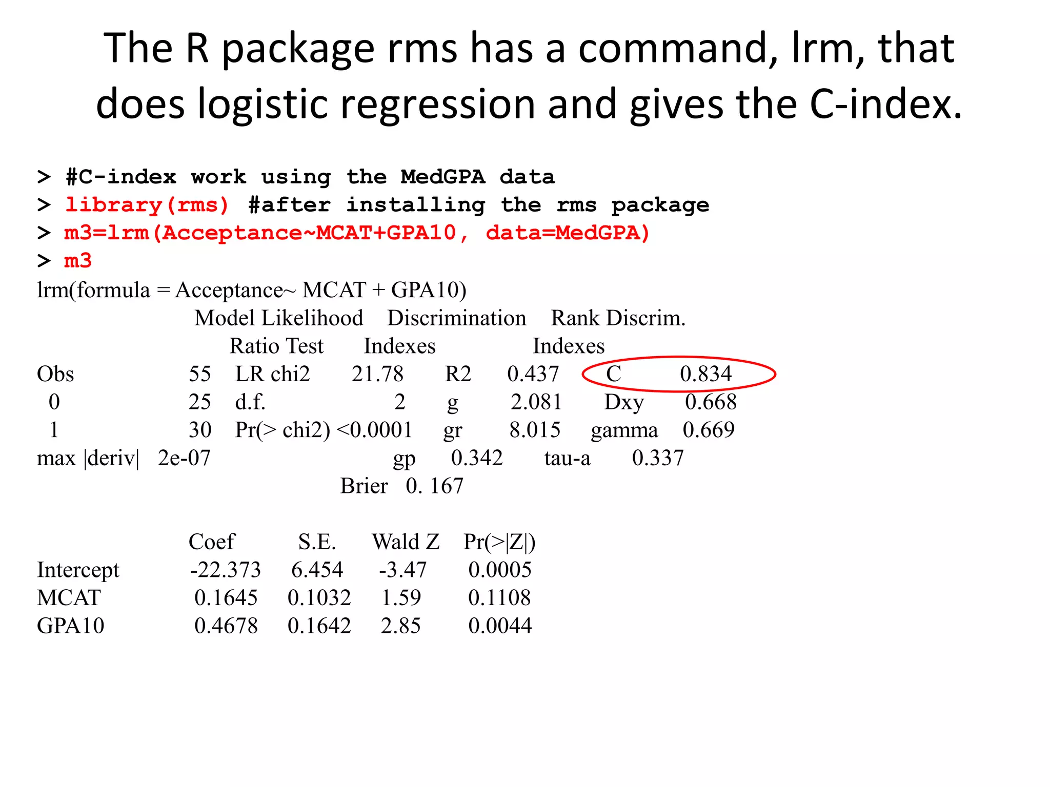 > #C-index work using the MedGPA data
> library(rms) #after installing the rms package
> m3=lrm(Acceptance~MCAT+GPA10, data=MedGPA)
> m3
lrm(formula = Acceptance~ MCAT + GPA10)
Model Likelihood Discrimination Rank Discrim.
Ratio Test Indexes Indexes
Obs 55 LR chi2 21.78 R2 0.437 C 0.834
0 25 d.f. 2 g 2.081 Dxy 0.668
1 30 Pr(> chi2) <0.0001 gr 8.015 gamma 0.669
max |deriv| 2e-07 gp 0.342 tau-a 0.337
Brier 0. 167
Coef S.E. Wald Z Pr(>|Z|)
Intercept -22.373 6.454 -3.47 0.0005
MCAT 0.1645 0.1032 1.59 0.1108
GPA10 0.4678 0.1642 2.85 0.0044
The R package rms has a command, lrm, that
does logistic regression and gives the C-index.
 