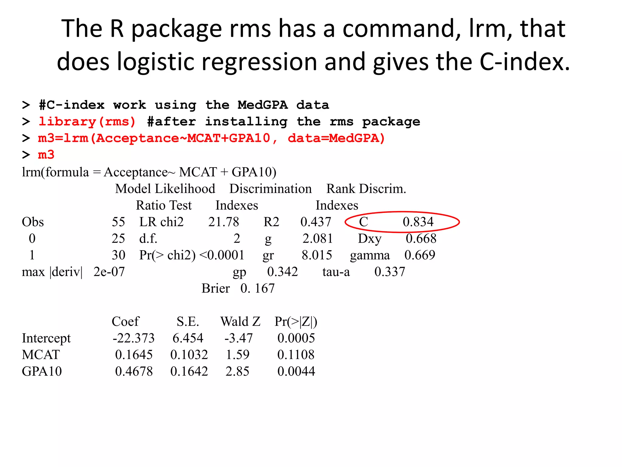 > #C-index work using the MedGPA data
> library(rms) #after installing the rms package
> m3=lrm(Acceptance~MCAT+GPA10, data=MedGPA)
> m3
lrm(formula = Acceptance~ MCAT + GPA10)
Model Likelihood Discrimination Rank Discrim.
Ratio Test Indexes Indexes
Obs 55 LR chi2 21.78 R2 0.437 C 0.834
0 25 d.f. 2 g 2.081 Dxy 0.668
1 30 Pr(> chi2) <0.0001 gr 8.015 gamma 0.669
max |deriv| 2e-07 gp 0.342 tau-a 0.337
Brier 0. 167
Coef S.E. Wald Z Pr(>|Z|)
Intercept -22.373 6.454 -3.47 0.0005
MCAT 0.1645 0.1032 1.59 0.1108
GPA10 0.4678 0.1642 2.85 0.0044
The R package rms has a command, lrm, that
does logistic regression and gives the C-index.
 