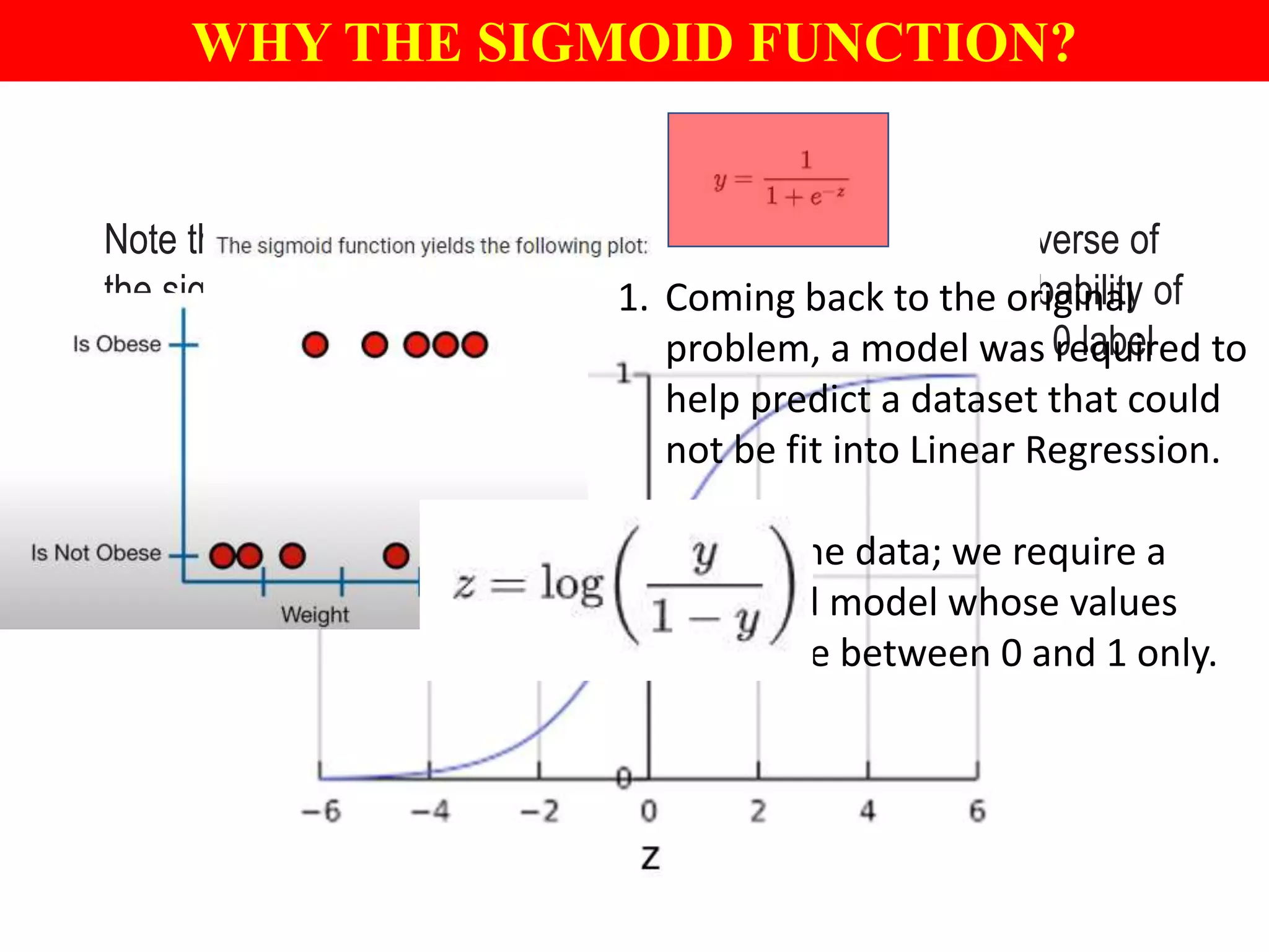 Note that z is also referred to as the log-odds because the inverse of
the sigmoid states that z can be defined as the log of the probability of
the 1 label (e.g., "dog barks") divided by the probability of the 0 label
(e.g., "dog doesn't bark"):
WHY THE SIGMOID FUNCTION?
1. Coming back to the original
problem, a model was required to
help predict a dataset that could
not be fit into Linear Regression.
2. Seeing the data; we require a
bounded model whose values
should lie between 0 and 1 only.
 