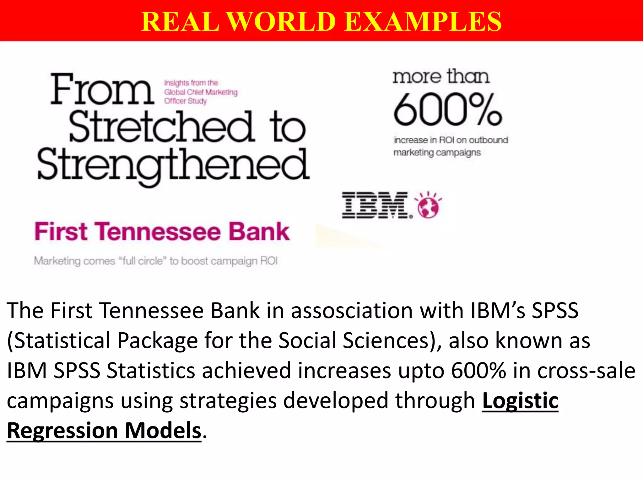 REAL WORLD EXAMPLES
The First Tennessee Bank in assosciation with IBM’s SPSS
(Statistical Package for the Social Sciences), also known as
IBM SPSS Statistics achieved increases upto 600% in cross-sale
campaigns using strategies developed through Logistic
Regression Models.
 