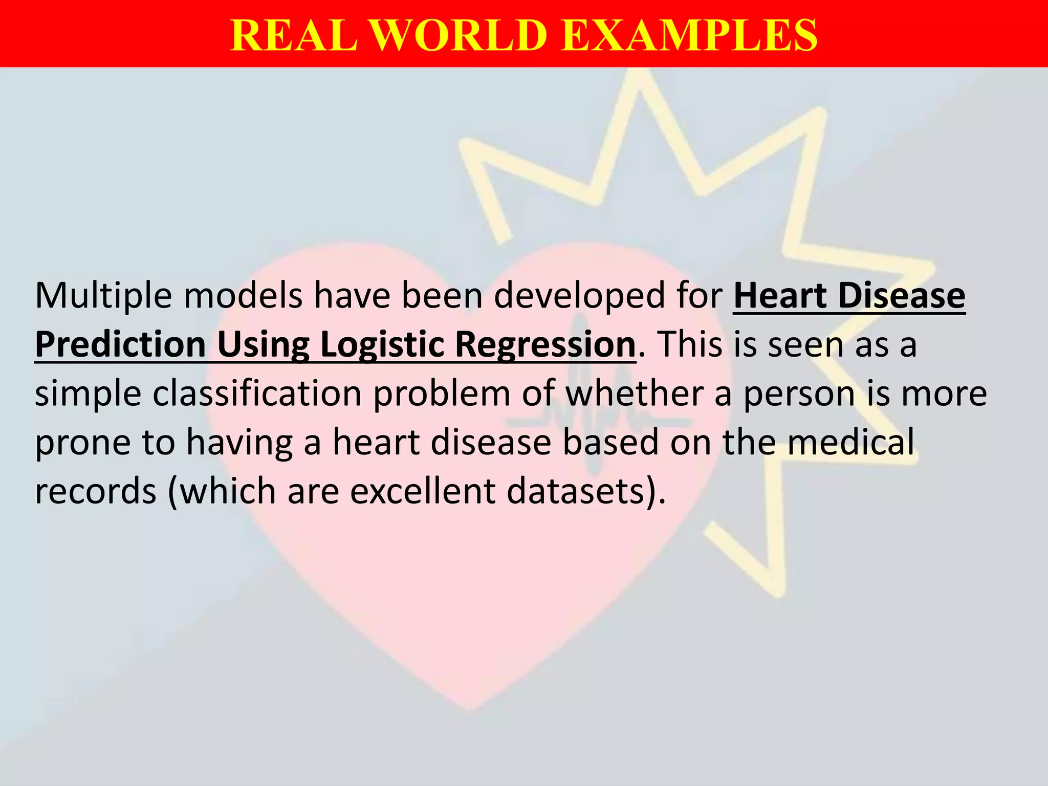 REAL WORLD EXAMPLES
Multiple models have been developed for Heart Disease
Prediction Using Logistic Regression. This is seen as a
simple classification problem of whether a person is more
prone to having a heart disease based on the medical
records (which are excellent datasets).
 