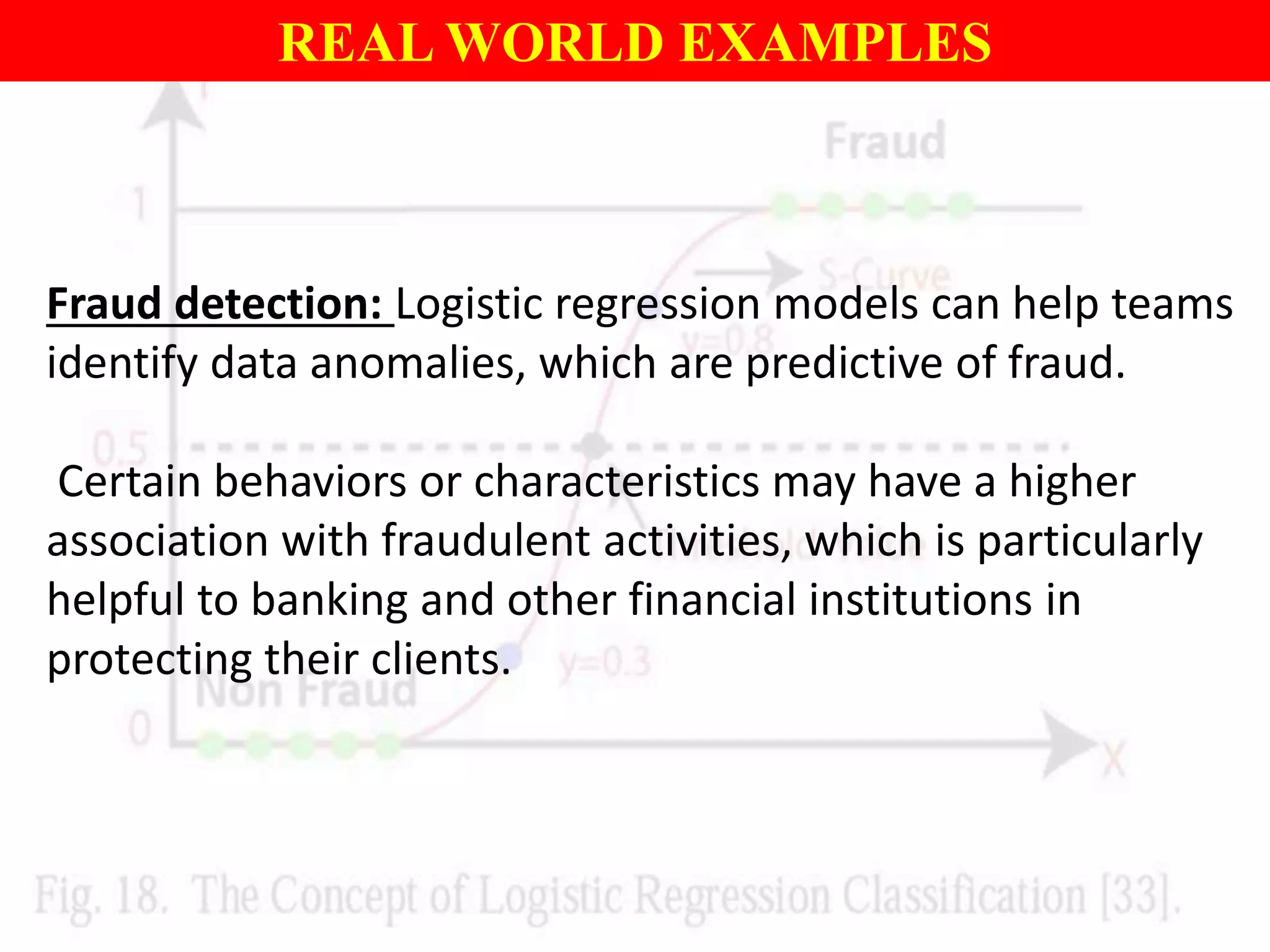 REAL WORLD EXAMPLES
Fraud detection: Logistic regression models can help teams
identify data anomalies, which are predictive of fraud.
Certain behaviors or characteristics may have a higher
association with fraudulent activities, which is particularly
helpful to banking and other financial institutions in
protecting their clients.
 