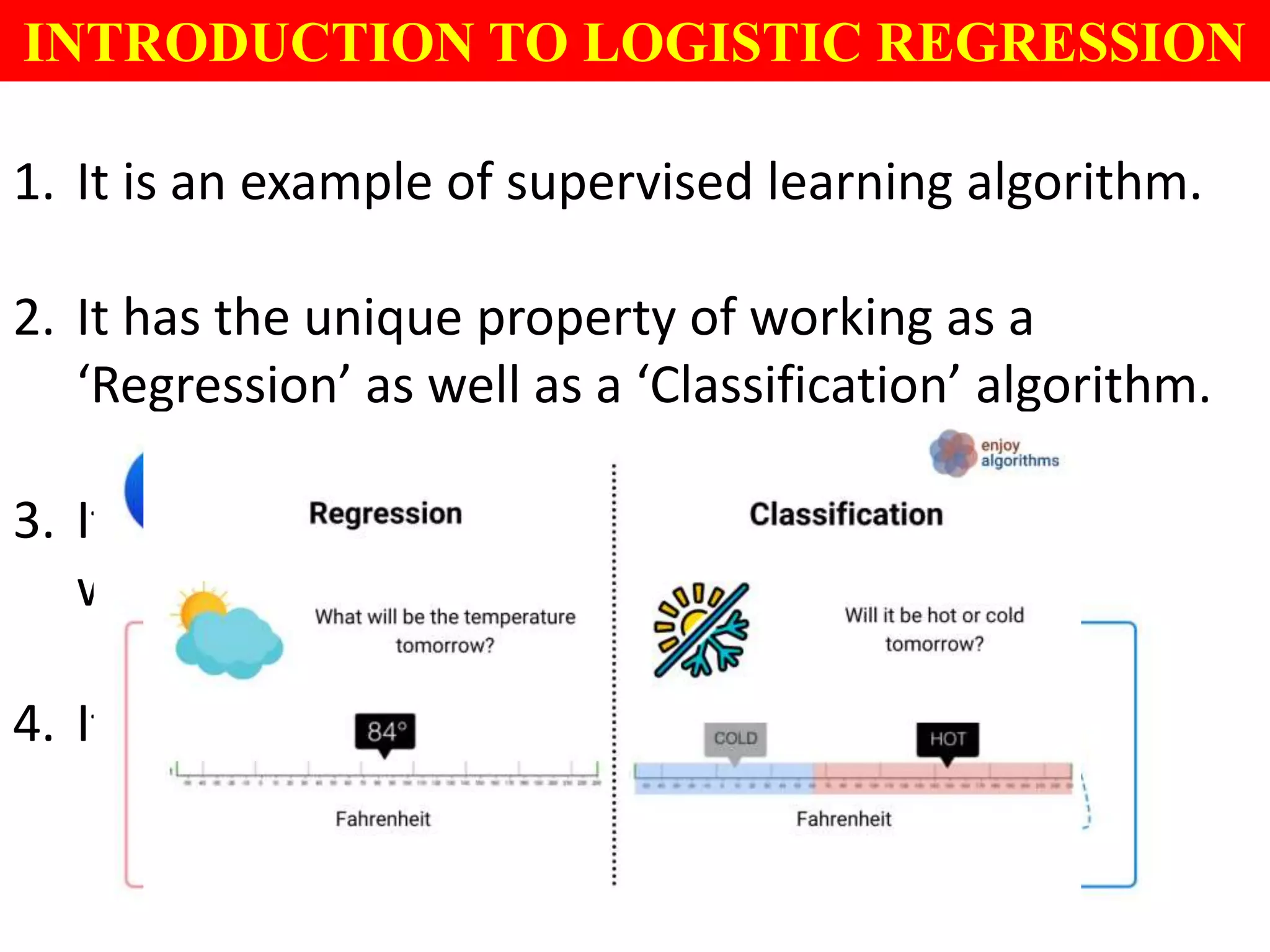 1. It is an example of supervised learning algorithm.
2. It has the unique property of working as a
‘Regression’ as well as a ‘Classification’ algorithm.
3. It is used to predict data sets with or situations
which involve calculation of probabilities.
4. It is used for general binary classification.
INTRODUCTION TO LOGISTIC REGRESSION
 