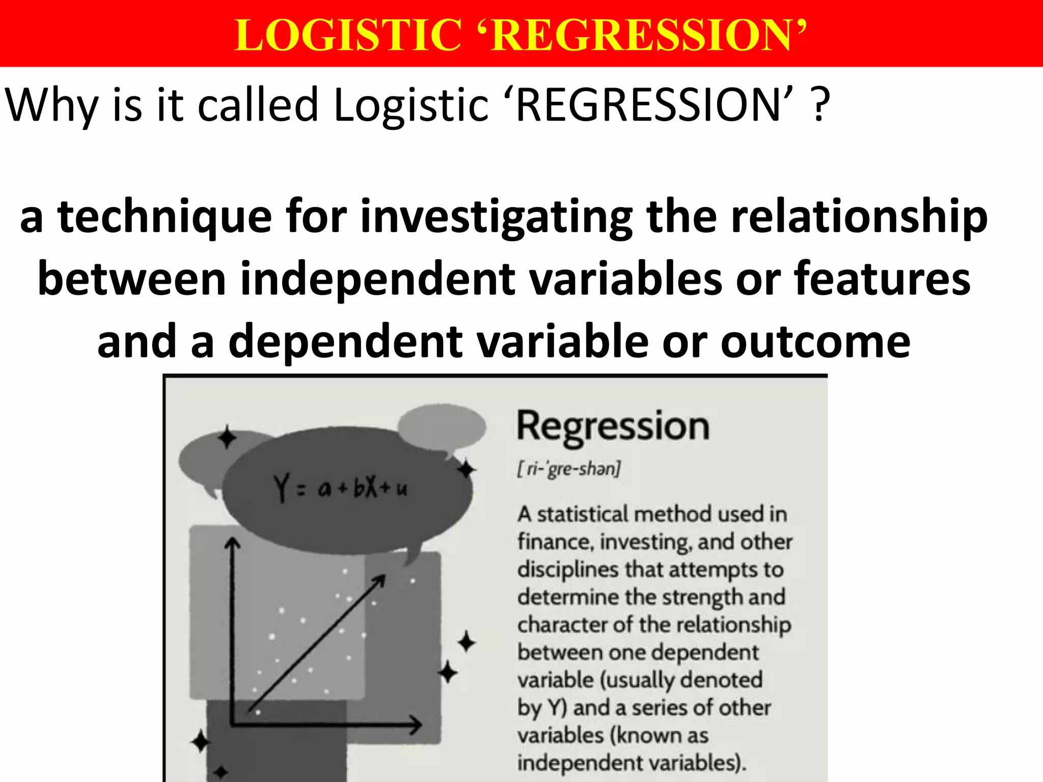 LOGISTIC ‘REGRESSION’
Why is it called Logistic ‘REGRESSION’ ?
a technique for investigating the relationship
between independent variables or features
and a dependent variable or outcome
 