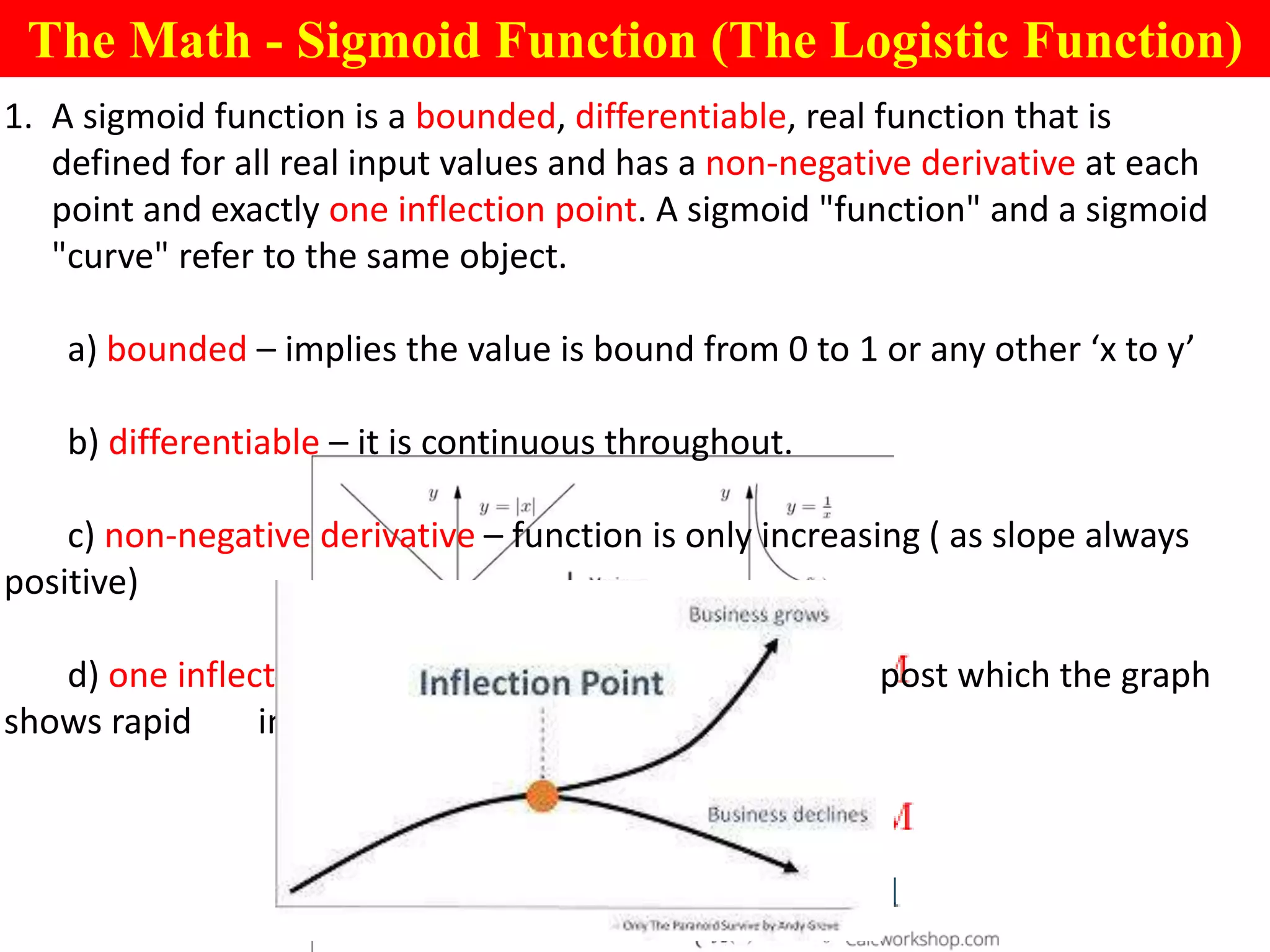 The Math - Sigmoid Function (The Logistic Function)
1. A sigmoid function is a bounded, differentiable, real function that is
defined for all real input values and has a non-negative derivative at each
point and exactly one inflection point. A sigmoid "function" and a sigmoid
"curve" refer to the same object.
a) bounded – implies the value is bound from 0 to 1 or any other ‘x to y’
b) differentiable – it is continuous throughout.
c) non-negative derivative – function is only increasing ( as slope always
positive)
d) one inflection point – there exists only one point post which the graph
shows rapid increase
 