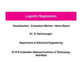 Logistic Regression
Classification - Evaluation Metrics - Naive Baye’s
Dr. D. Harimurugan
Department of Electrical Engineering
Dr B R Ambedkar National Institute of Technology
Jalandhar
 