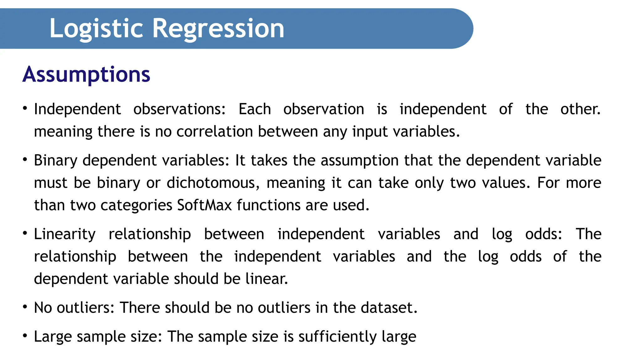 Logistic Regression • Independent observations: Each observation is independent of the other. meaning there is no correlation between any input variables. • Binary dependent variables: It takes the assumption that the dependent variable must be binary or dichotomous, meaning it can take only two values. For more than two categories SoftMax functions are used. • Linearity relationship between independent variables and log odds: The relationship between the independent variables and the log odds of the dependent variable should be linear. • No outliers: There should be no outliers in the dataset. • Large sample size: The sample size is sufficiently large Assumptions 