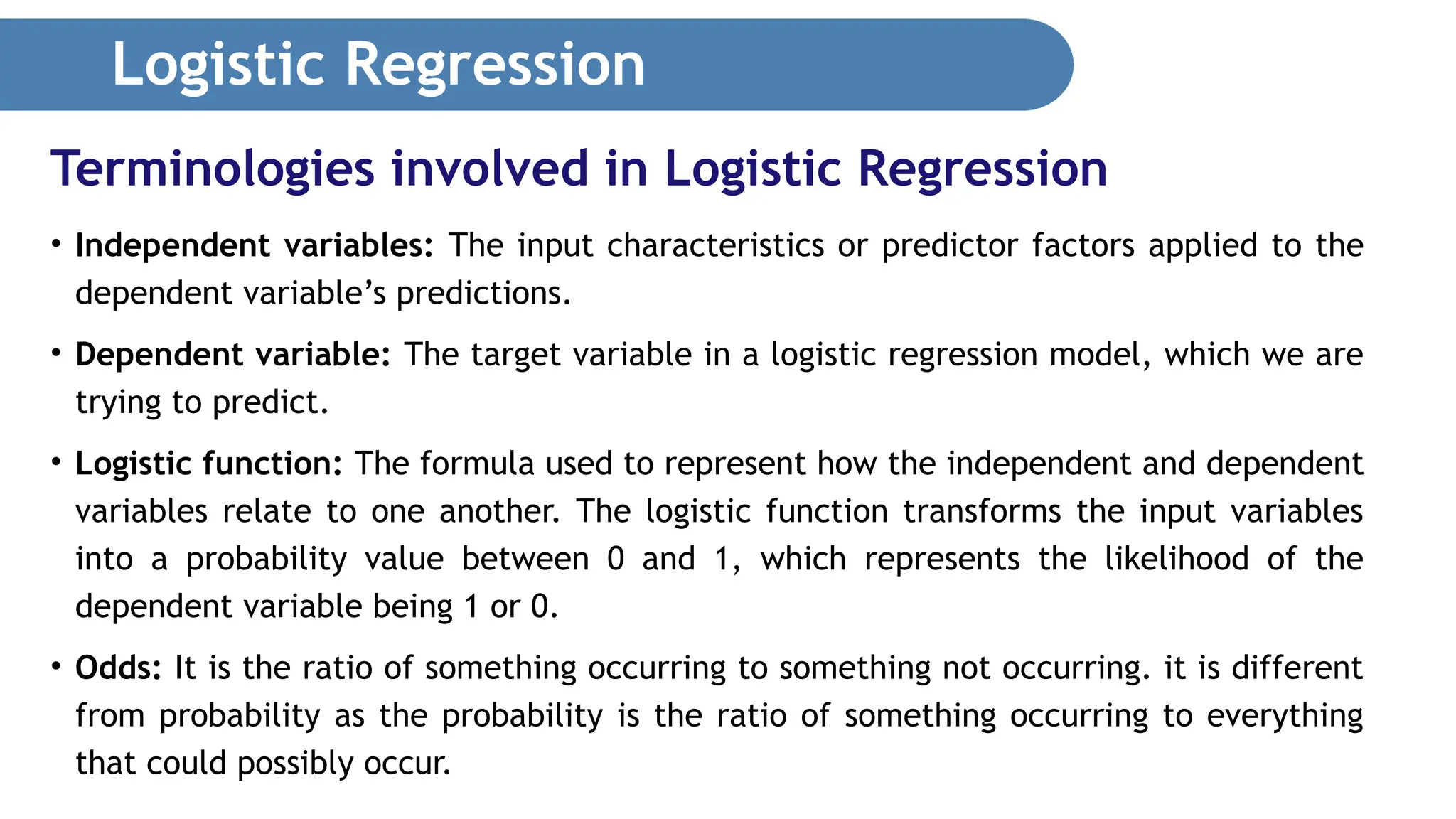 Logistic Regression • Independent variables: The input characteristics or predictor factors applied to the dependent variable’s predictions. • Dependent variable: The target variable in a logistic regression model, which we are trying to predict. • Logistic function: The formula used to represent how the independent and dependent variables relate to one another. The logistic function transforms the input variables into a probability value between 0 and 1, which represents the likelihood of the dependent variable being 1 or 0. • Odds: It is the ratio of something occurring to something not occurring. it is different from probability as the probability is the ratio of something occurring to everything that could possibly occur. Terminologies involved in Logistic Regression 