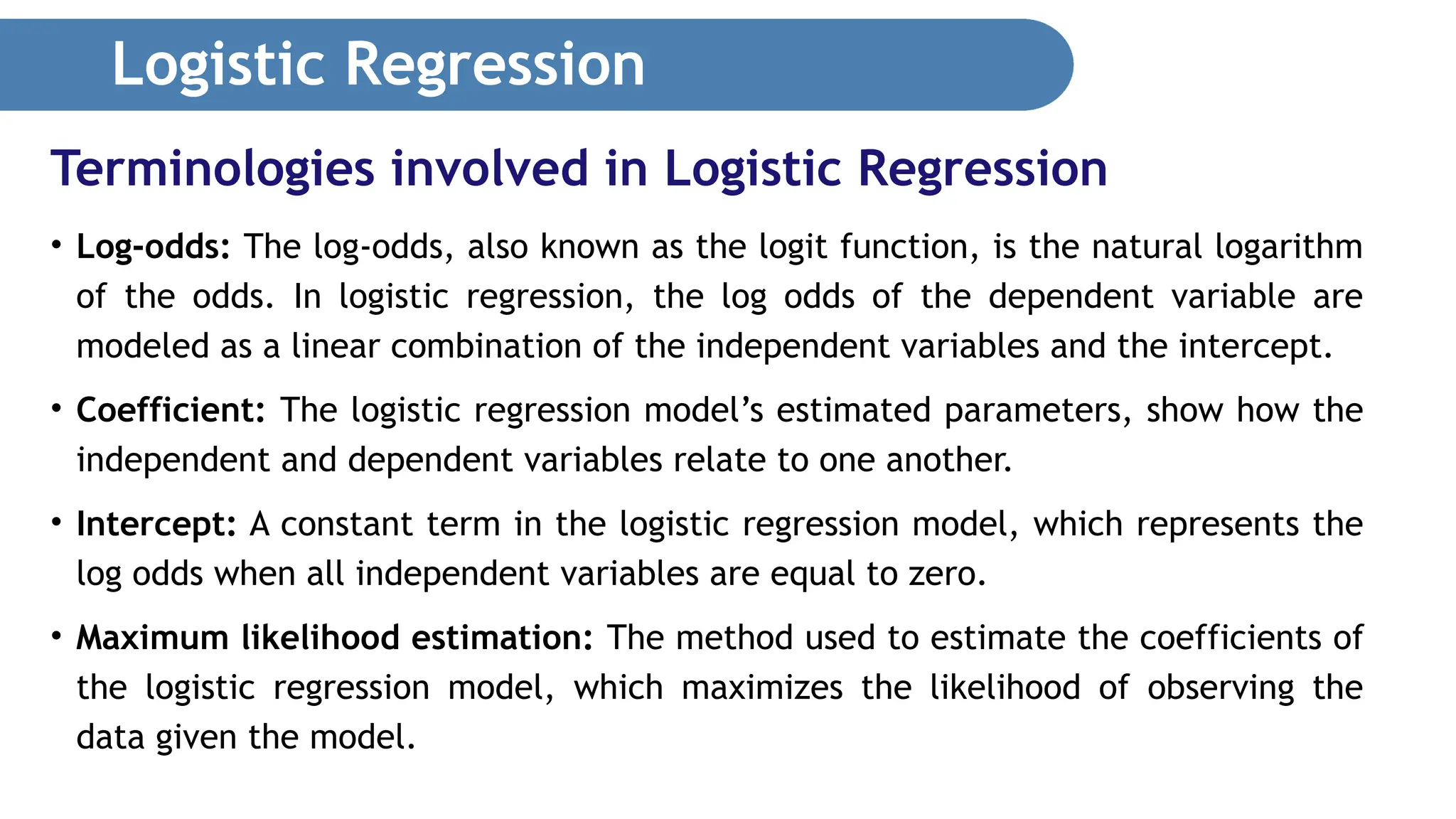 Logistic Regression • Log-odds: The log-odds, also known as the logit function, is the natural logarithm of the odds. In logistic regression, the log odds of the dependent variable are modeled as a linear combination of the independent variables and the intercept. • Coefficient: The logistic regression model’s estimated parameters, show how the independent and dependent variables relate to one another. • Intercept: A constant term in the logistic regression model, which represents the log odds when all independent variables are equal to zero. • Maximum likelihood estimation: The method used to estimate the coefficients of the logistic regression model, which maximizes the likelihood of observing the data given the model. Terminologies involved in Logistic Regression 
