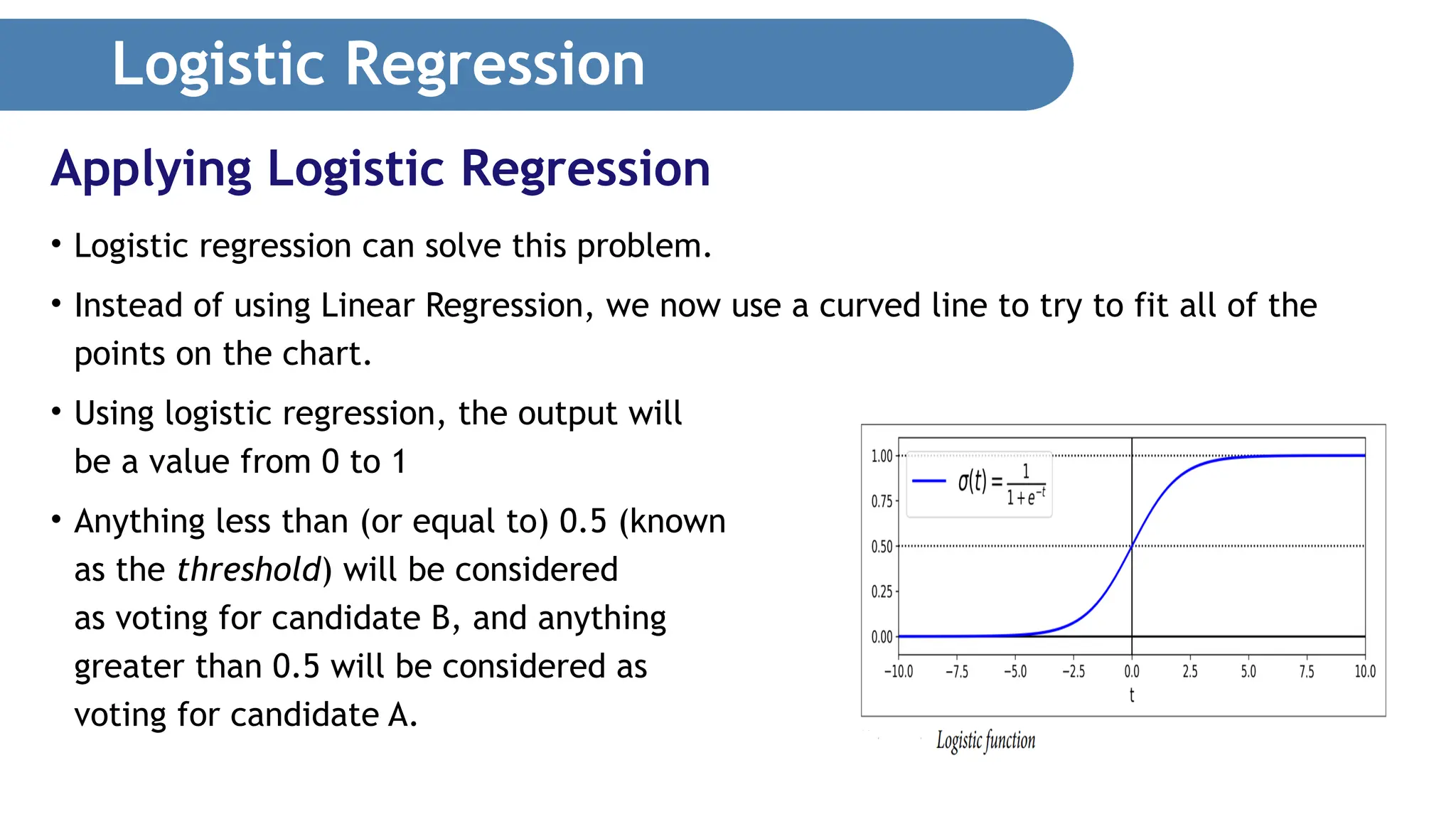 Logistic Regression • Logistic regression can solve this problem. • Instead of using Linear Regression, we now use a curved line to try to fit all of the points on the chart. • Using logistic regression, the output will be a value from 0 to 1 • Anything less than (or equal to) 0.5 (known as the threshold) will be considered as voting for candidate B, and anything greater than 0.5 will be considered as voting for candidate A. Applying Logistic Regression 