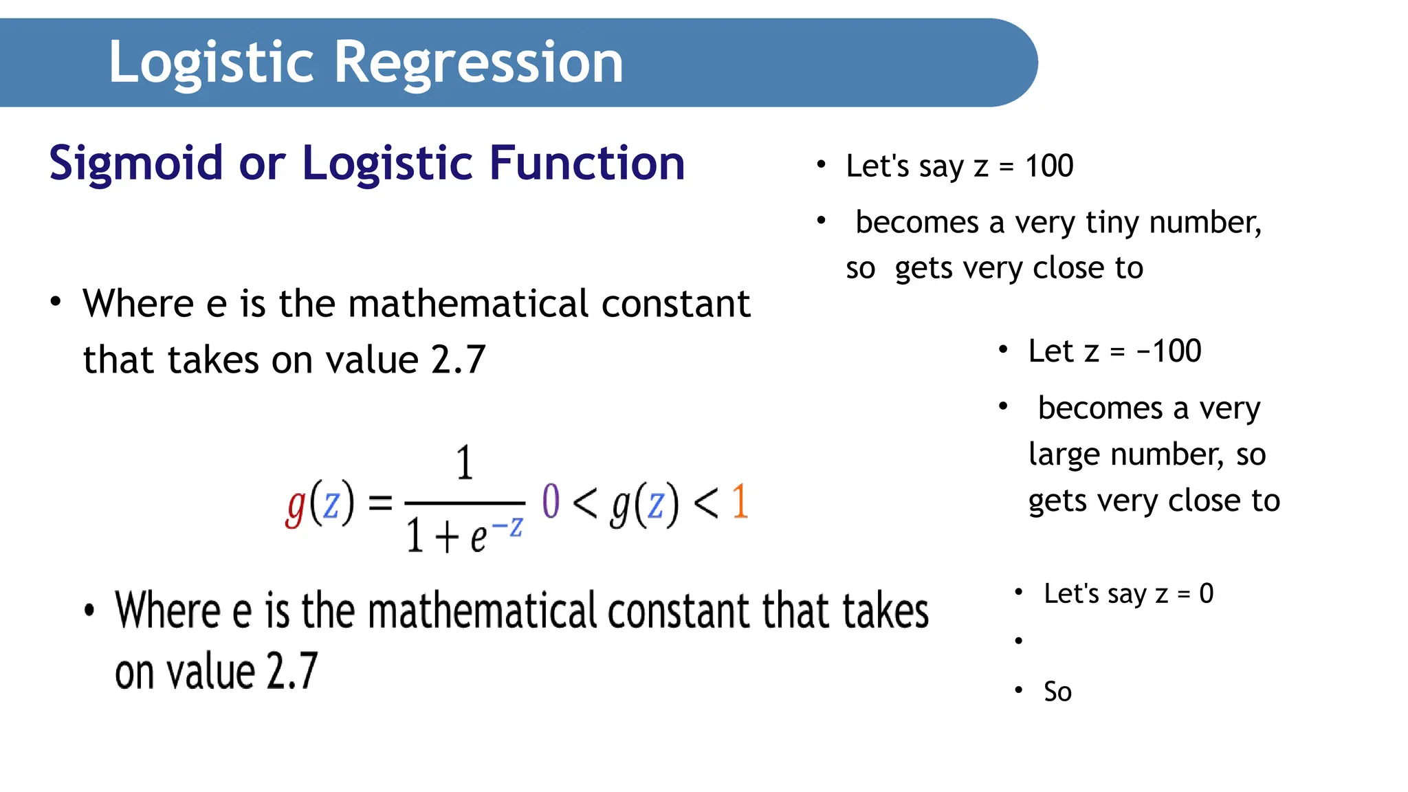 Logistic Regression • Where e is the mathematical constant that takes on value 2.7 Sigmoid or Logistic Function • Let's say z = 100 • becomes a very tiny number, so gets very close to • Let z = −100 • becomes a very large number, so gets very close to • Let's say z = 0 • • So 