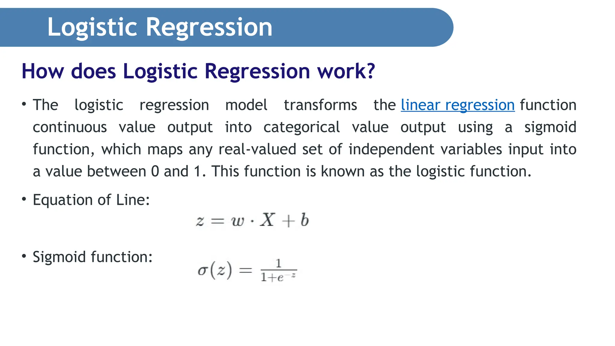 Logistic Regression • The logistic regression model transforms the linear regression function continuous value output into categorical value output using a sigmoid function, which maps any real-valued set of independent variables input into a value between 0 and 1. This function is known as the logistic function. • Equation of Line: • Sigmoid function: How does Logistic Regression work? 