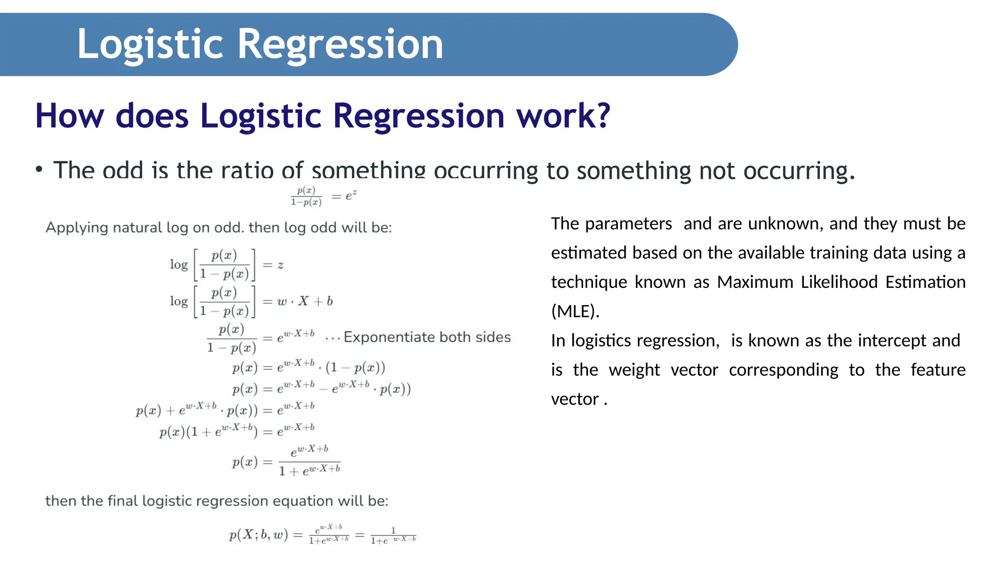 Logistic Regression • The odd is the ratio of something occurring to something not occurring. How does Logistic Regression work? The parameters and are unknown, and they must be estimated based on the available training data using a technique known as Maximum Likelihood Estimation (MLE). In logistics regression, is known as the intercept and is the weight vector corresponding to the feature vector . 