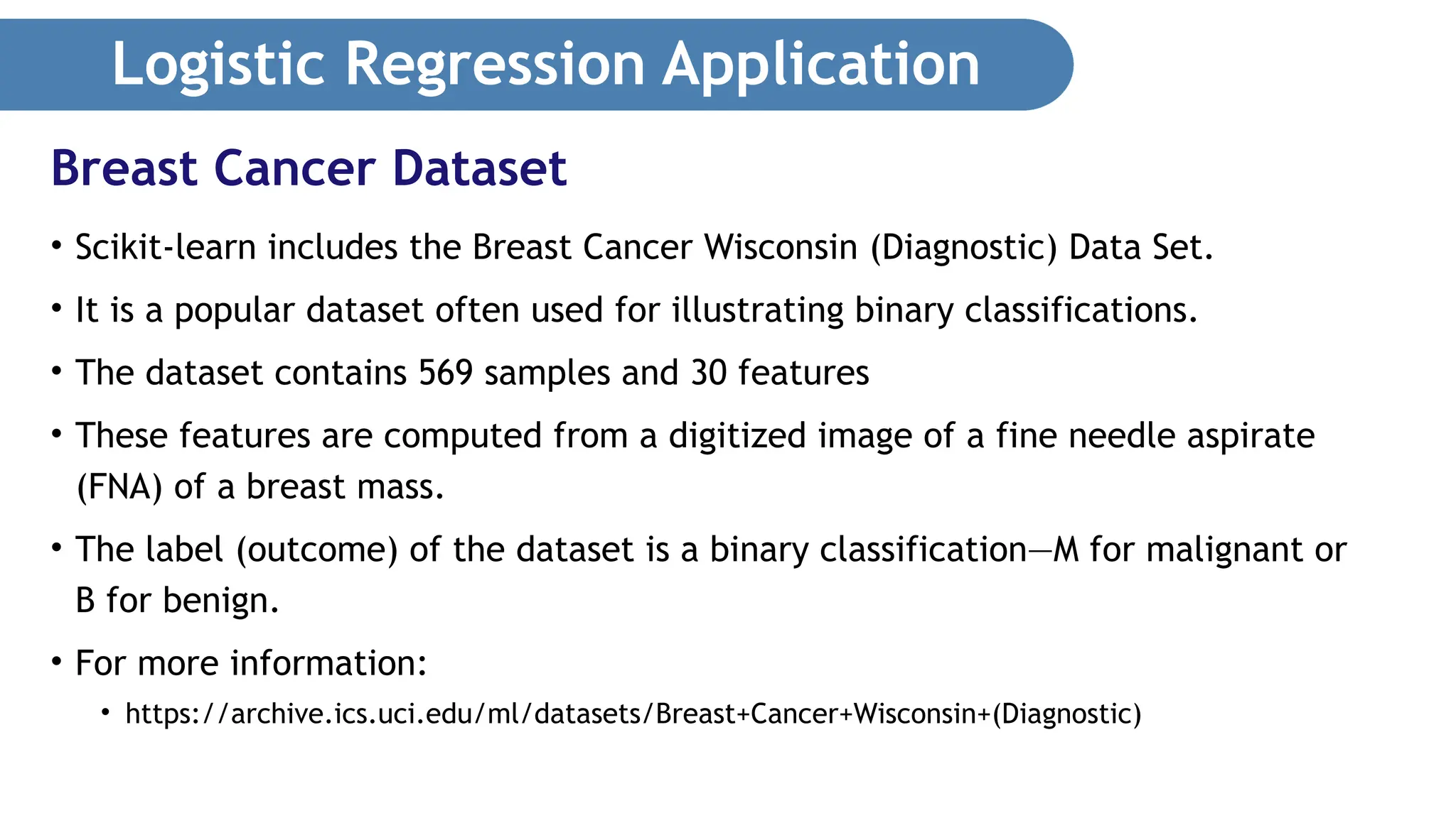 Logistic Regression Application • Scikit-learn includes the Breast Cancer Wisconsin (Diagnostic) Data Set. • It is a popular dataset often used for illustrating binary classifications. • The dataset contains 569 samples and 30 features • These features are computed from a digitized image of a fine needle aspirate (FNA) of a breast mass. • The label (outcome) of the dataset is a binary classification—M for malignant or B for benign. • For more information: • https://archive.ics.uci.edu/ml/datasets/Breast+Cancer+Wisconsin+(Diagnostic) Breast Cancer Dataset 