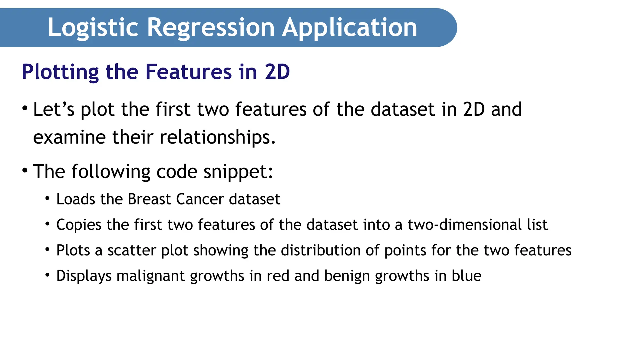 Logistic Regression Application • Let’s plot the first two features of the dataset in 2D and examine their relationships. • The following code snippet: • Loads the Breast Cancer dataset • Copies the first two features of the dataset into a two-dimensional list • Plots a scatter plot showing the distribution of points for the two features • Displays malignant growths in red and benign growths in blue Plotting the Features in 2D 