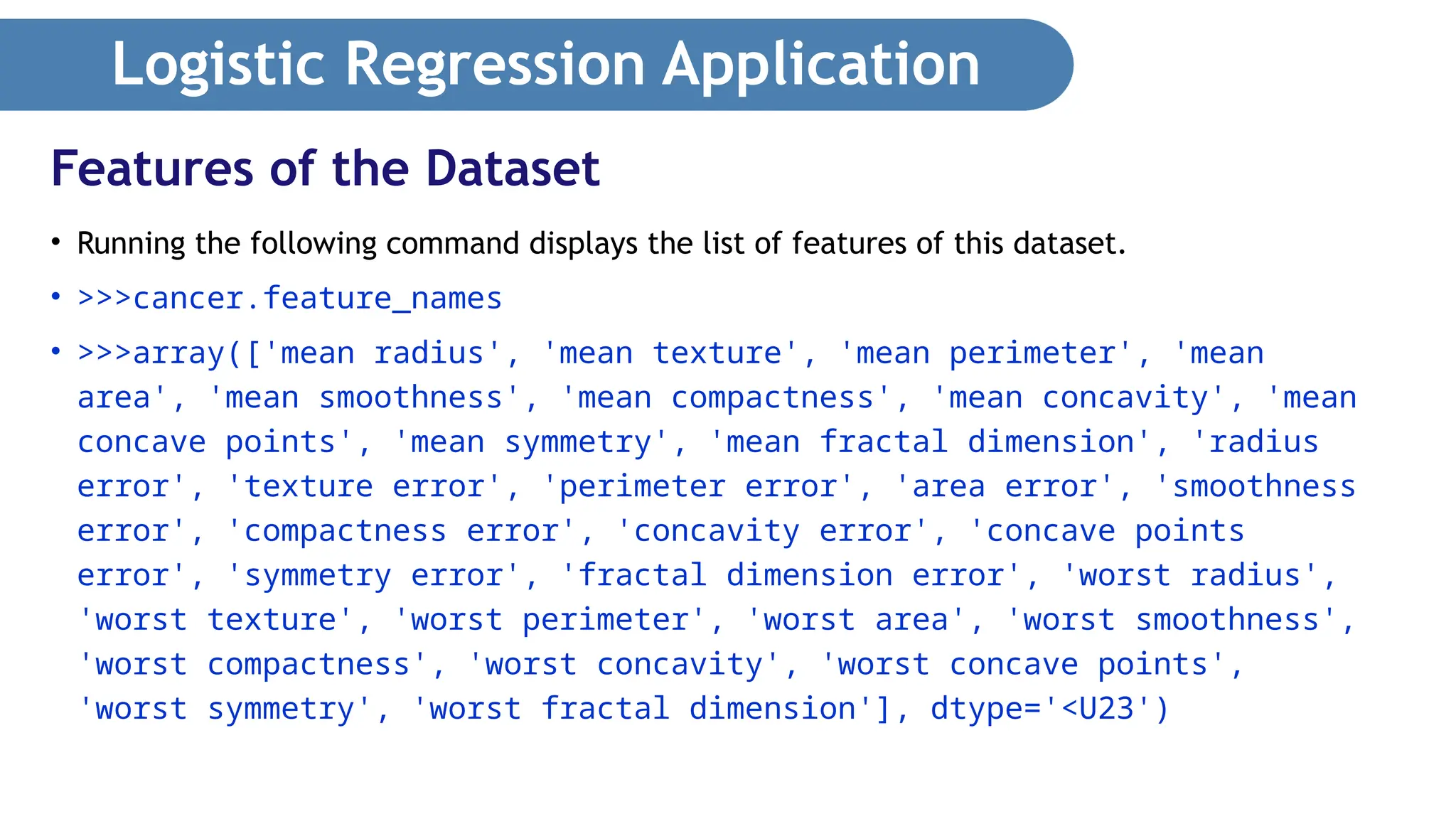 Logistic Regression Application • Running the following command displays the list of features of this dataset. • >>>cancer.feature_names • >>>array(['mean radius', 'mean texture', 'mean perimeter', 'mean area', 'mean smoothness', 'mean compactness', 'mean concavity', 'mean concave points', 'mean symmetry', 'mean fractal dimension', 'radius error', 'texture error', 'perimeter error', 'area error', 'smoothness error', 'compactness error', 'concavity error', 'concave points error', 'symmetry error', 'fractal dimension error', 'worst radius', 'worst texture', 'worst perimeter', 'worst area', 'worst smoothness', 'worst compactness', 'worst concavity', 'worst concave points', 'worst symmetry', 'worst fractal dimension'], dtype='<U23') Features of the Dataset 