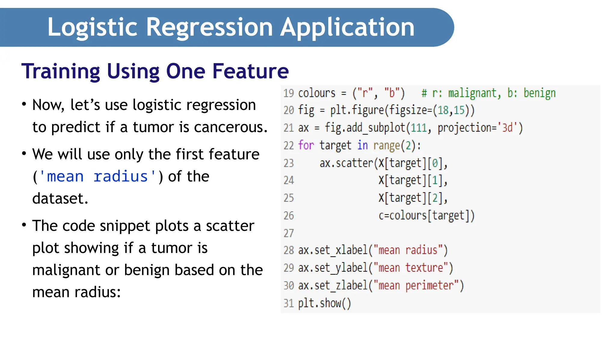 Logistic Regression Application • Now, let’s use logistic regression to predict if a tumor is cancerous. • We will use only the first feature ('mean radius') of the dataset. • The code snippet plots a scatter plot showing if a tumor is malignant or benign based on the mean radius: Training Using One Feature 