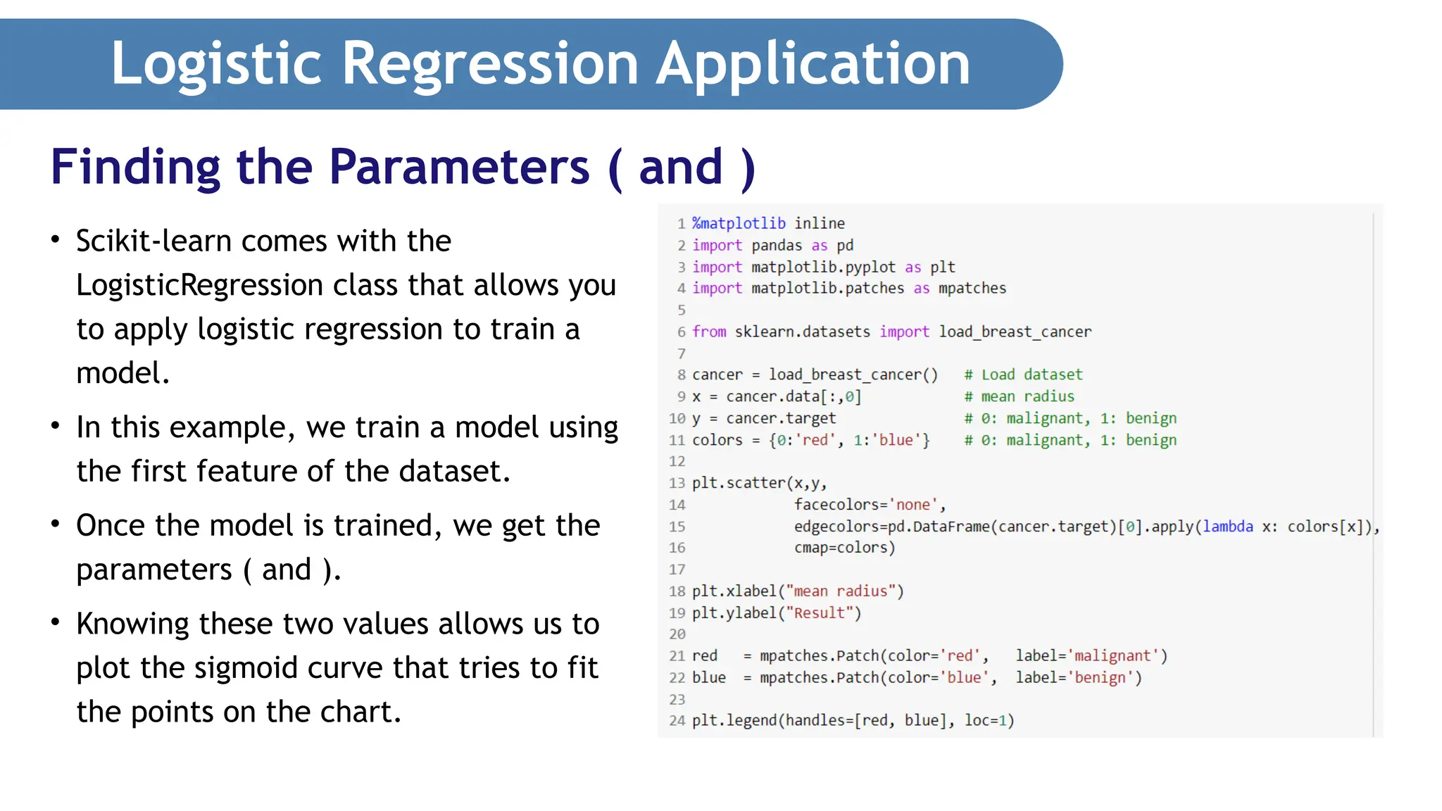 Logistic Regression Application • Scikit-learn comes with the LogisticRegression class that allows you to apply logistic regression to train a model. • In this example, we train a model using the first feature of the dataset. • Once the model is trained, we get the parameters ( and ). • Knowing these two values allows us to plot the sigmoid curve that tries to fit the points on the chart. Finding the Parameters ( and ) 