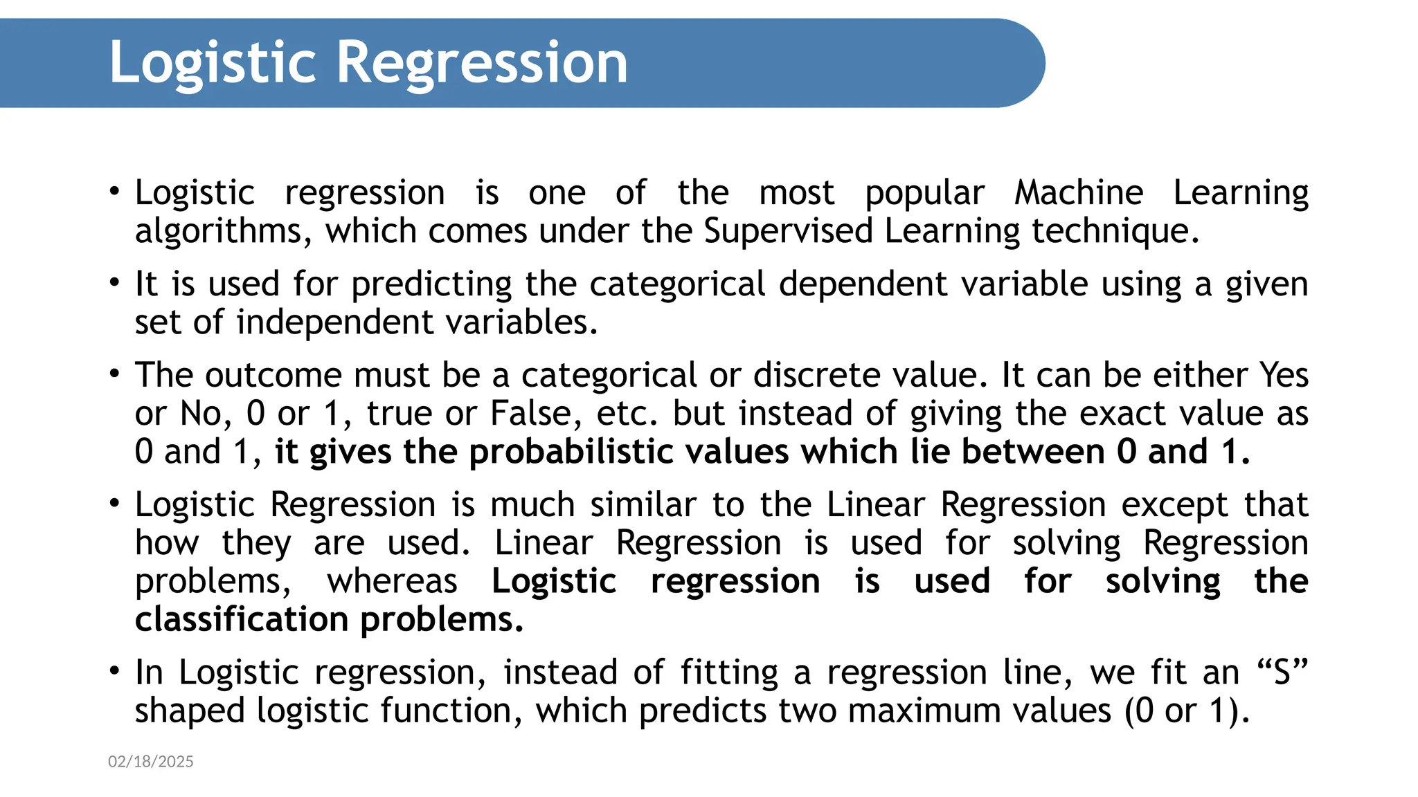 02/18/2025 • Logistic regression is one of the most popular Machine Learning algorithms, which comes under the Supervised Learning technique. • It is used for predicting the categorical dependent variable using a given set of independent variables. • The outcome must be a categorical or discrete value. It can be either Yes or No, 0 or 1, true or False, etc. but instead of giving the exact value as 0 and 1, it gives the probabilistic values which lie between 0 and 1. • Logistic Regression is much similar to the Linear Regression except that how they are used. Linear Regression is used for solving Regression problems, whereas Logistic regression is used for solving the classification problems. • In Logistic regression, instead of fitting a regression line, we fit an “S” shaped logistic function, which predicts two maximum values (0 or 1). Logistic Regression 