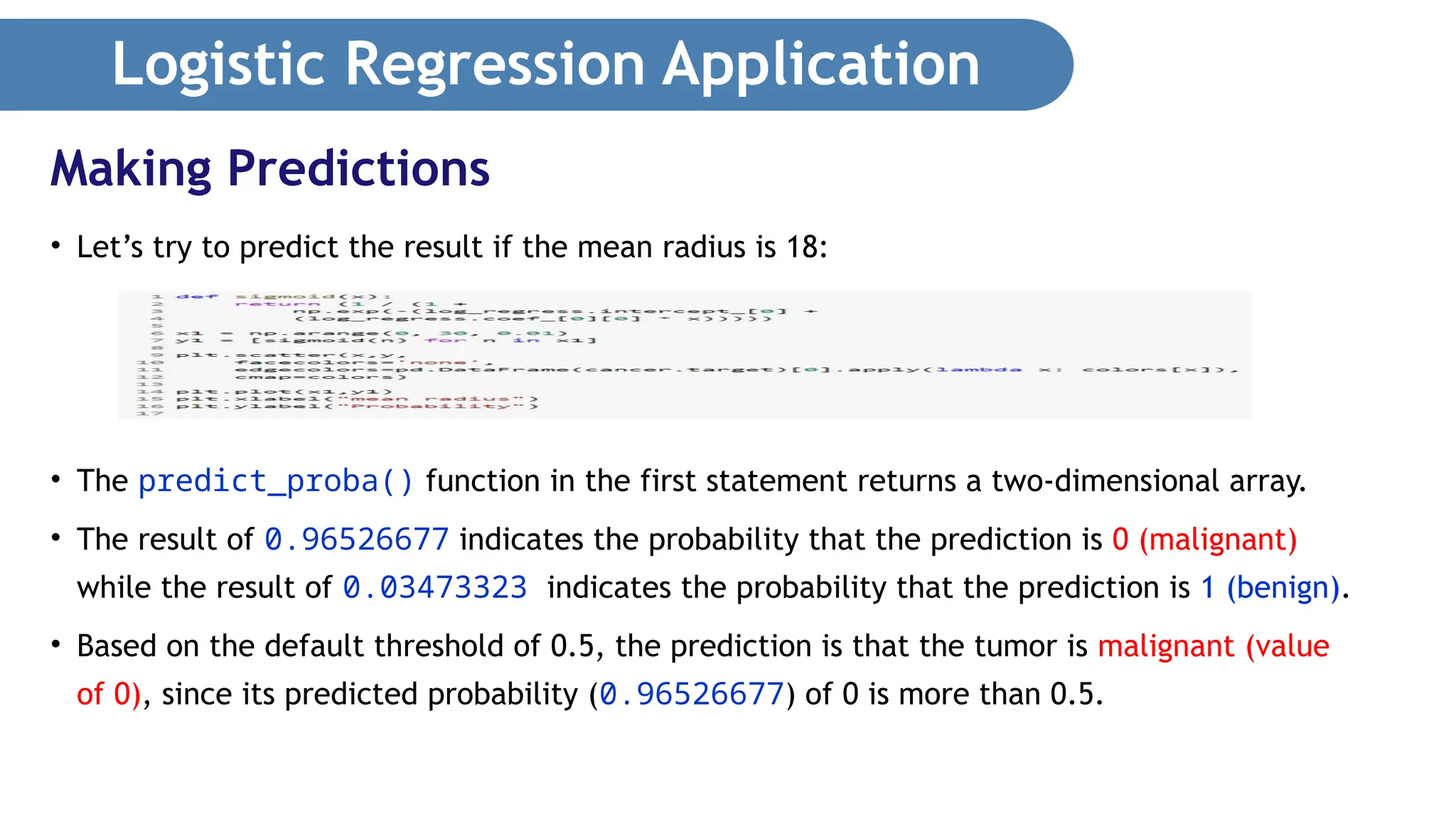 Logistic Regression Application • Let’s try to predict the result if the mean radius is 18: • The predict_proba() function in the first statement returns a two-dimensional array. • The result of 0.96526677 indicates the probability that the prediction is 0 (malignant) while the result of 0.03473323 indicates the probability that the prediction is 1 (benign). • Based on the default threshold of 0.5, the prediction is that the tumor is malignant (value of 0), since its predicted probability (0.96526677) of 0 is more than 0.5. Making Predictions 