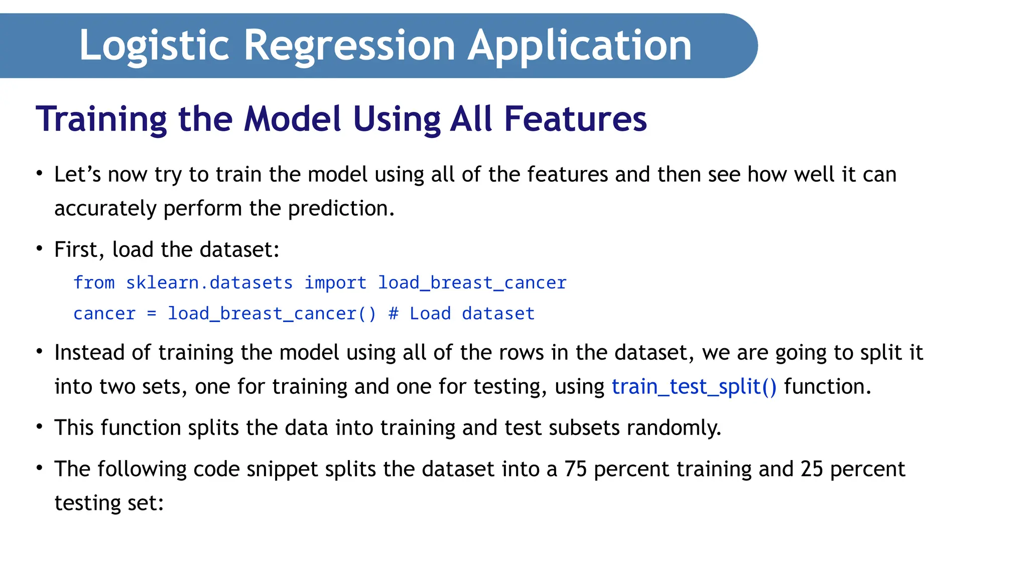Logistic Regression Application • Let’s now try to train the model using all of the features and then see how well it can accurately perform the prediction. • First, load the dataset: from sklearn.datasets import load_breast_cancer cancer = load_breast_cancer() # Load dataset • Instead of training the model using all of the rows in the dataset, we are going to split it into two sets, one for training and one for testing, using train_test_split() function. • This function splits the data into training and test subsets randomly. • The following code snippet splits the dataset into a 75 percent training and 25 percent testing set: Training the Model Using All Features 