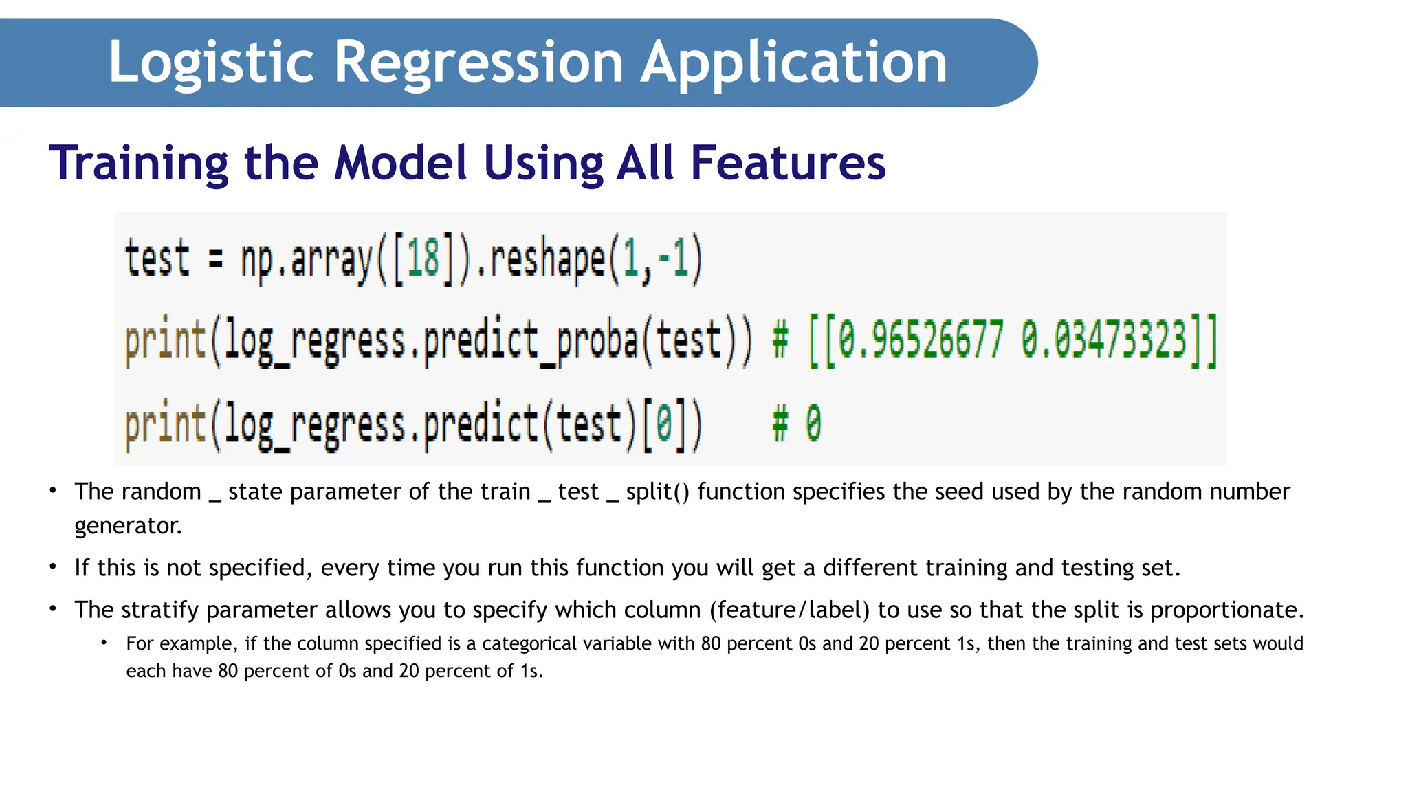 Logistic Regression Application • The random _ state parameter of the train _ test _ split() function specifies the seed used by the random number generator. • If this is not specified, every time you run this function you will get a different training and testing set. • The stratify parameter allows you to specify which column (feature/label) to use so that the split is proportionate. • For example, if the column specified is a categorical variable with 80 percent 0s and 20 percent 1s, then the training and test sets would each have 80 percent of 0s and 20 percent of 1s. Training the Model Using All Features 