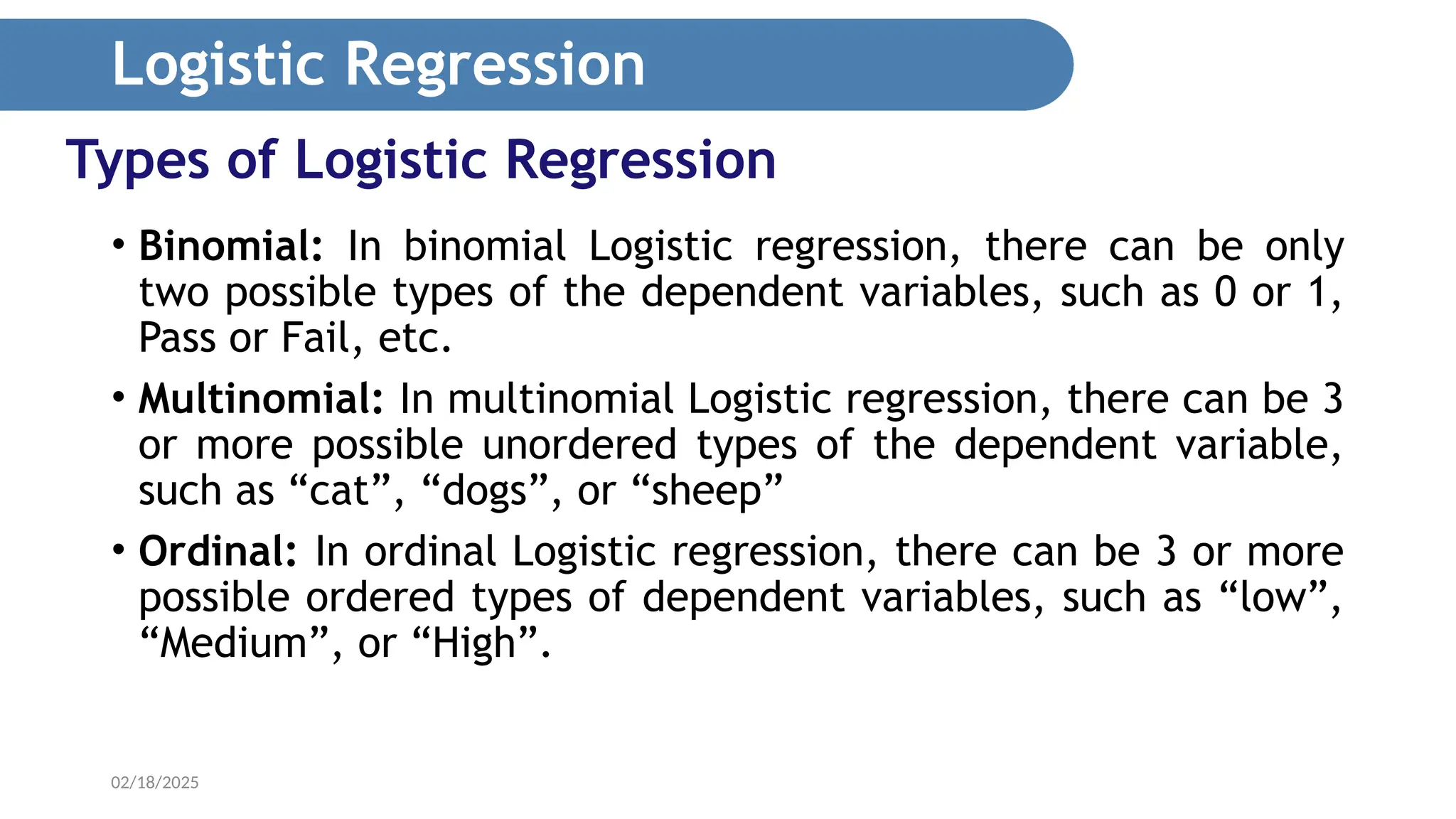 02/18/2025 Types of Logistic Regression • Binomial: In binomial Logistic regression, there can be only two possible types of the dependent variables, such as 0 or 1, Pass or Fail, etc. • Multinomial: In multinomial Logistic regression, there can be 3 or more possible unordered types of the dependent variable, such as “cat”, “dogs”, or “sheep” • Ordinal: In ordinal Logistic regression, there can be 3 or more possible ordered types of dependent variables, such as “low”, “Medium”, or “High”. Logistic Regression 