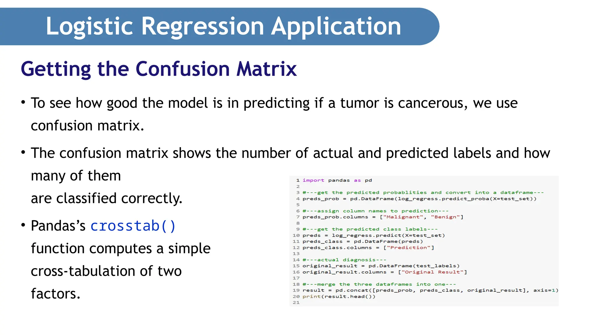 Logistic Regression Application • To see how good the model is in predicting if a tumor is cancerous, we use confusion matrix. • The confusion matrix shows the number of actual and predicted labels and how many of them are classified correctly. • Pandas’s crosstab() function computes a simple cross-tabulation of two factors. Getting the Confusion Matrix 
