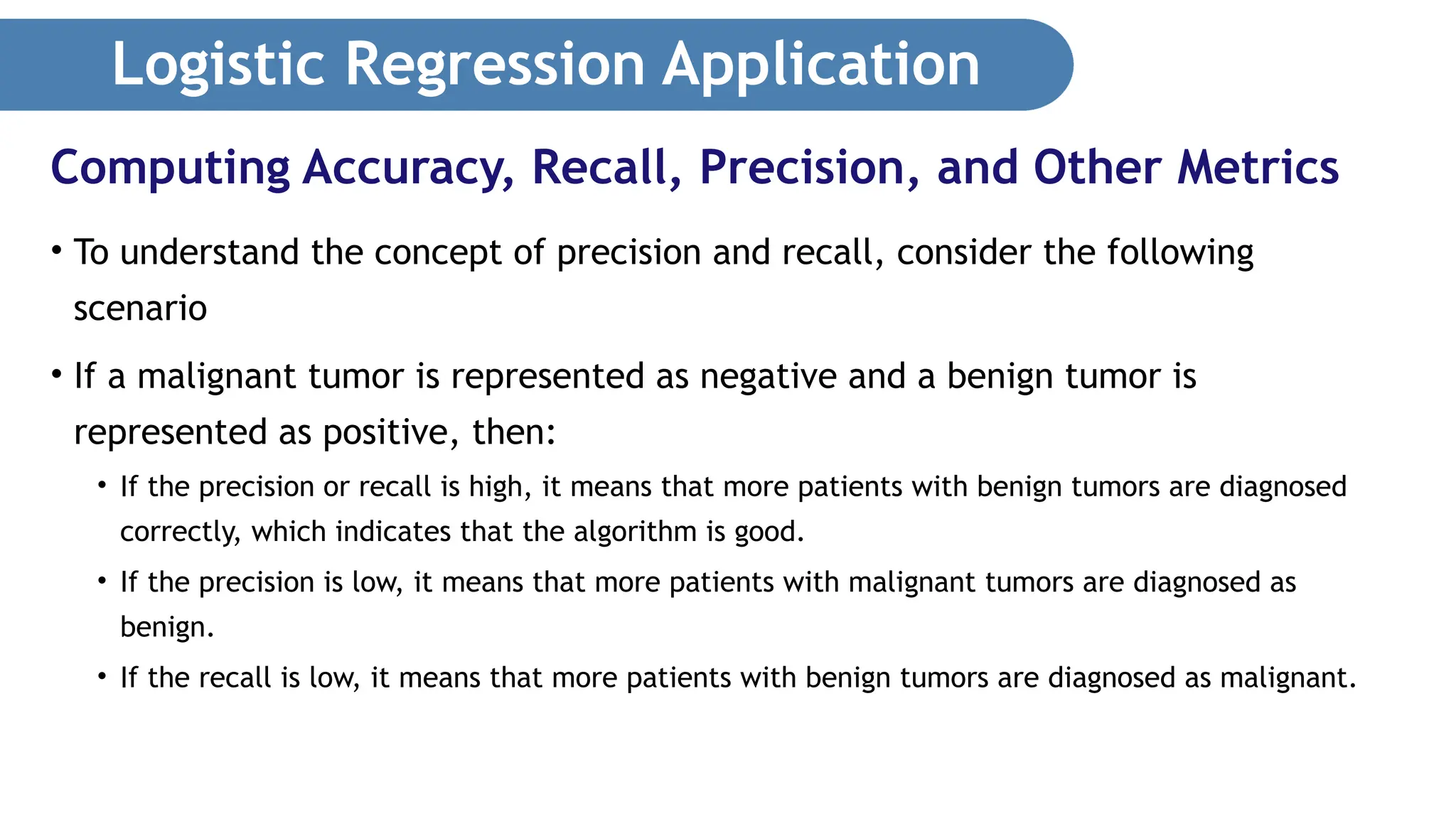 Logistic Regression Application • To understand the concept of precision and recall, consider the following scenario • If a malignant tumor is represented as negative and a benign tumor is represented as positive, then: • If the precision or recall is high, it means that more patients with benign tumors are diagnosed correctly, which indicates that the algorithm is good. • If the precision is low, it means that more patients with malignant tumors are diagnosed as benign. • If the recall is low, it means that more patients with benign tumors are diagnosed as malignant. Computing Accuracy, Recall, Precision, and Other Metrics 
