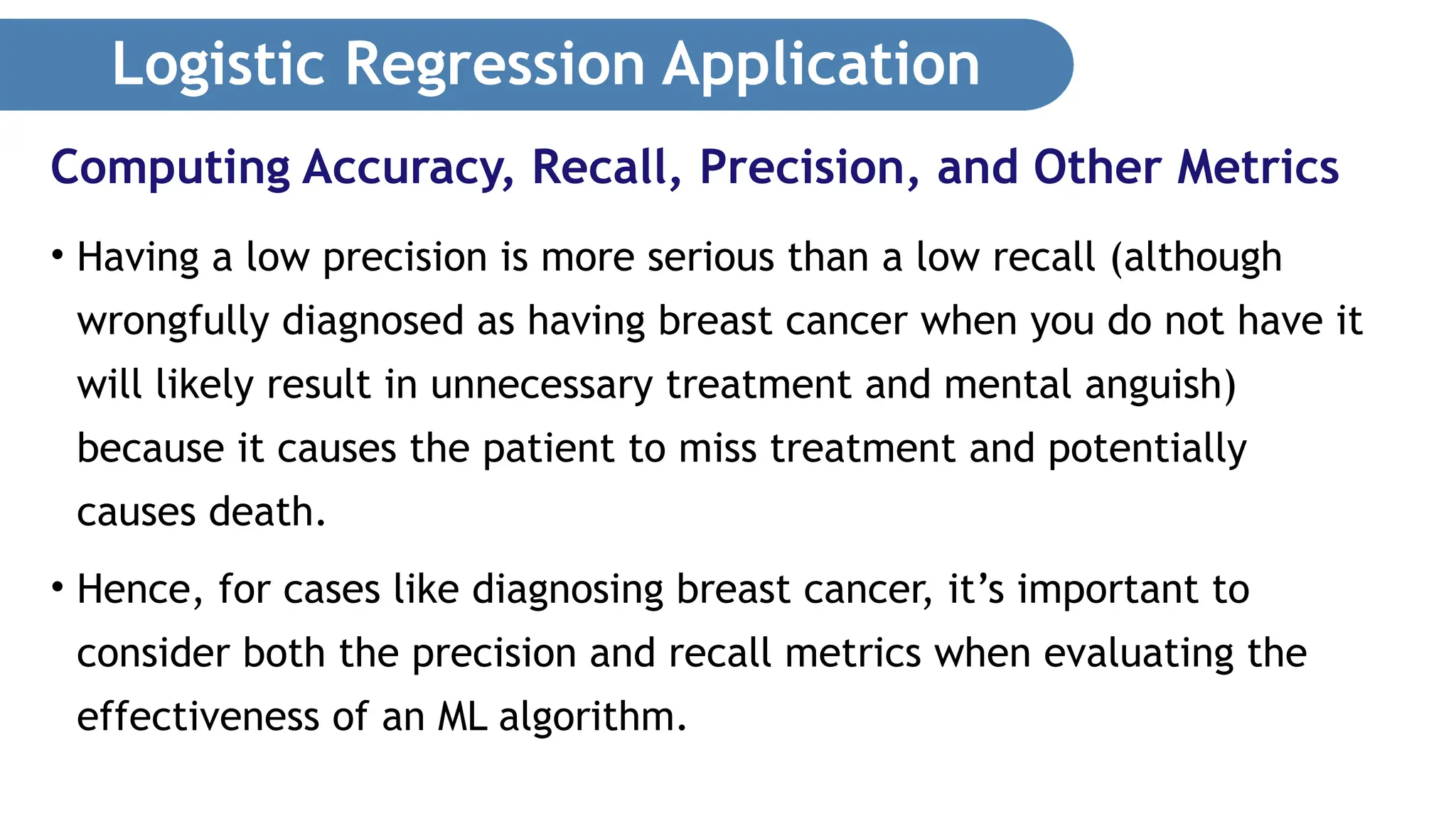 Logistic Regression Application • Having a low precision is more serious than a low recall (although wrongfully diagnosed as having breast cancer when you do not have it will likely result in unnecessary treatment and mental anguish) because it causes the patient to miss treatment and potentially causes death. • Hence, for cases like diagnosing breast cancer, it’s important to consider both the precision and recall metrics when evaluating the effectiveness of an ML algorithm. Computing Accuracy, Recall, Precision, and Other Metrics 