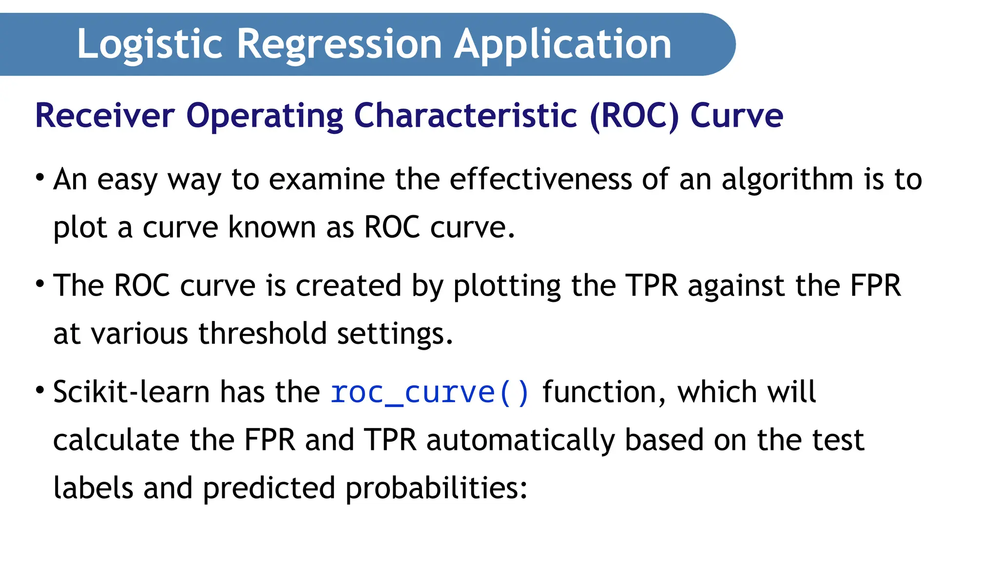 Logistic Regression Application • An easy way to examine the effectiveness of an algorithm is to plot a curve known as ROC curve. • The ROC curve is created by plotting the TPR against the FPR at various threshold settings. • Scikit-learn has the roc_curve() function, which will calculate the FPR and TPR automatically based on the test labels and predicted probabilities: Receiver Operating Characteristic (ROC) Curve 