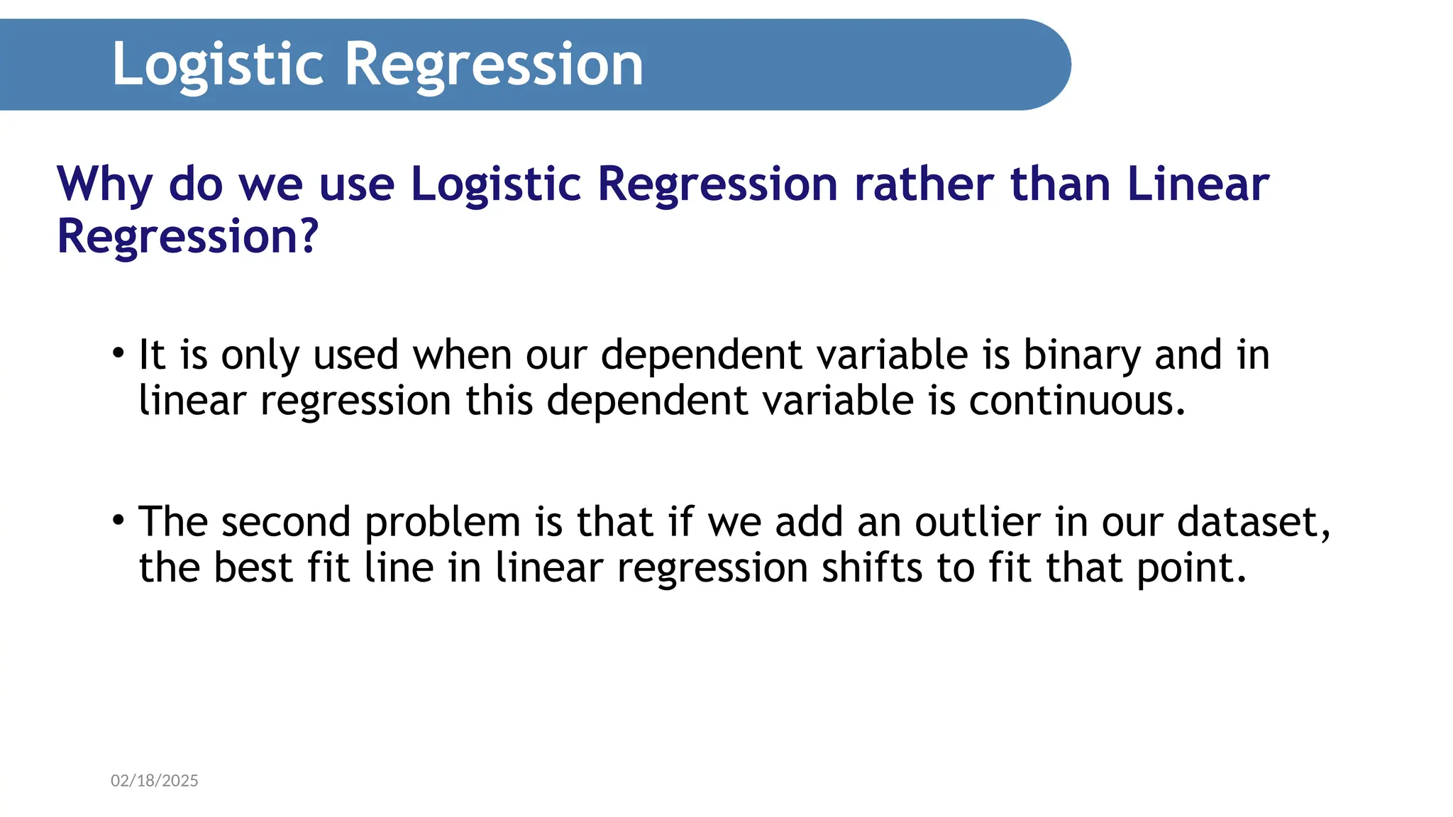 02/18/2025 Why do we use Logistic Regression rather than Linear Regression? • It is only used when our dependent variable is binary and in linear regression this dependent variable is continuous. • The second problem is that if we add an outlier in our dataset, the best fit line in linear regression shifts to fit that point. Logistic Regression 
