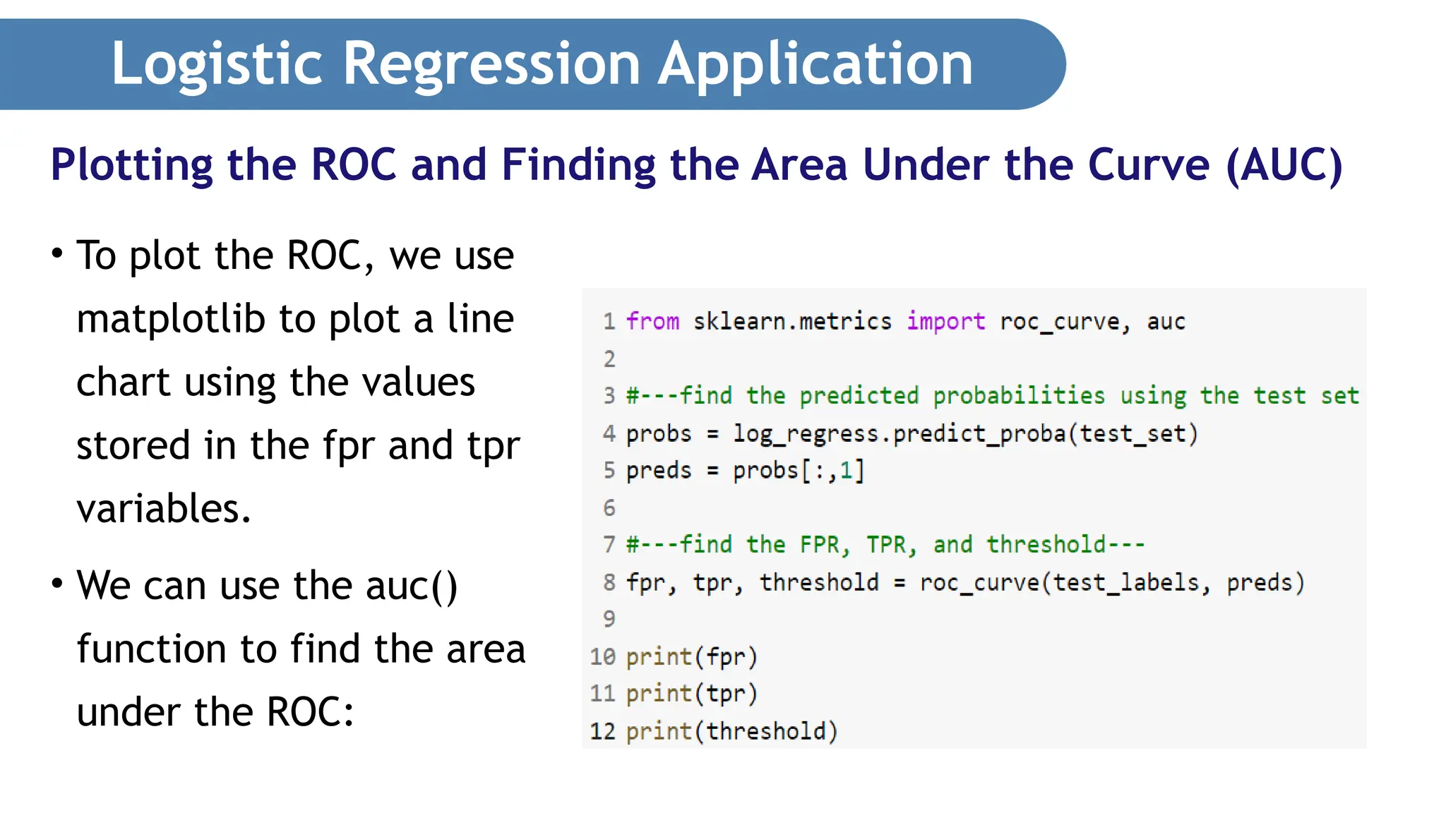 Logistic Regression Application • To plot the ROC, we use matplotlib to plot a line chart using the values stored in the fpr and tpr variables. • We can use the auc() function to find the area under the ROC: Plotting the ROC and Finding the Area Under the Curve (AUC) 
