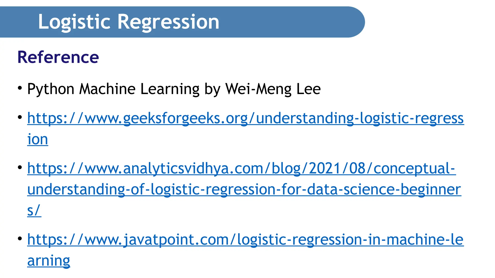 Logistic Regression • Python Machine Learning by Wei-Meng Lee • https://www.geeksforgeeks.org/understanding-logistic-regress ion • https://www.analyticsvidhya.com/blog/2021/08/conceptual- understanding-of-logistic-regression-for-data-science-beginner s/ • https://www.javatpoint.com/logistic-regression-in-machine-le arning Reference 