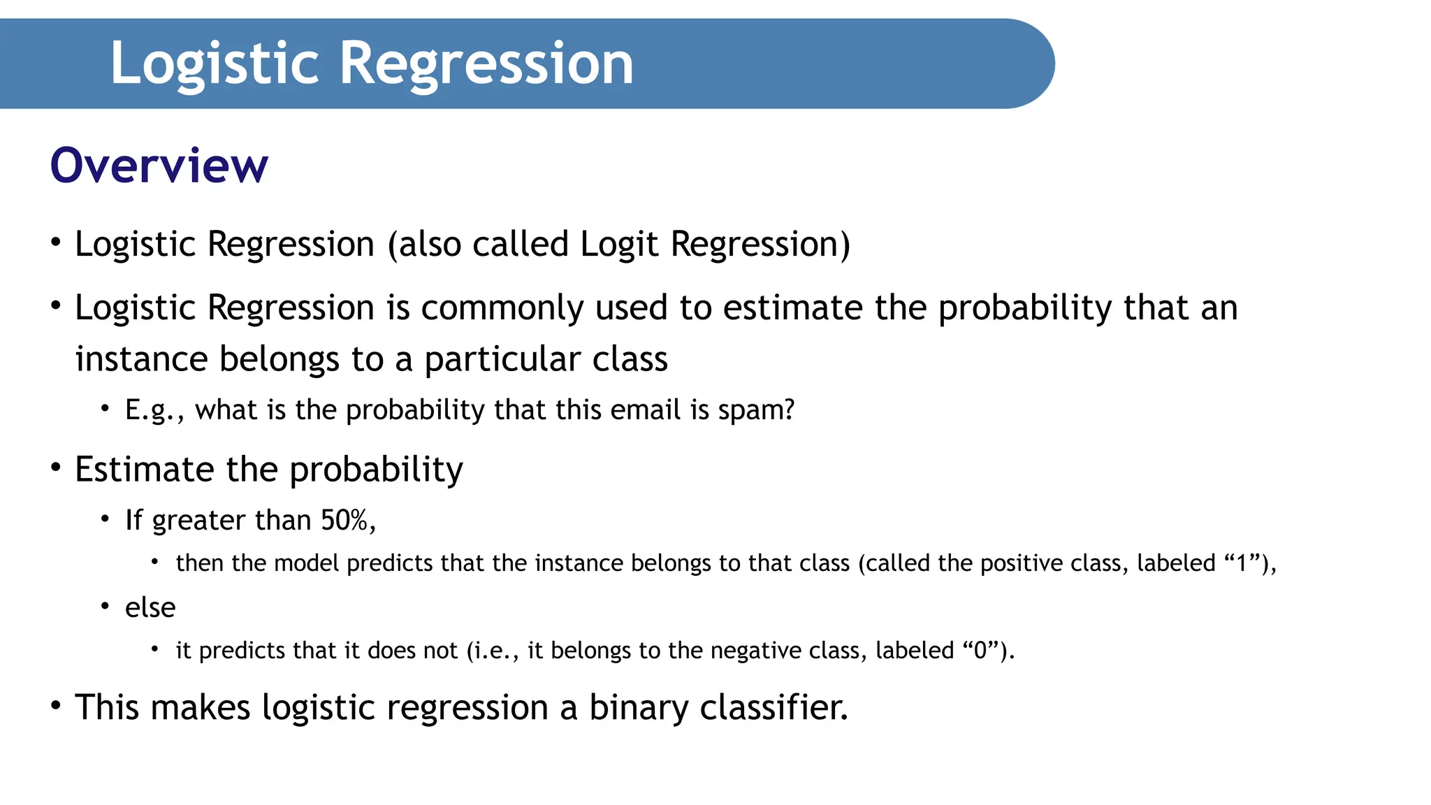 Logistic Regression • Logistic Regression (also called Logit Regression) • Logistic Regression is commonly used to estimate the probability that an instance belongs to a particular class • E.g., what is the probability that this email is spam? • Estimate the probability • If greater than 50%, • then the model predicts that the instance belongs to that class (called the positive class, labeled “1”), • else • it predicts that it does not (i.e., it belongs to the negative class, labeled “0”). • This makes logistic regression a binary classifier. Overview 