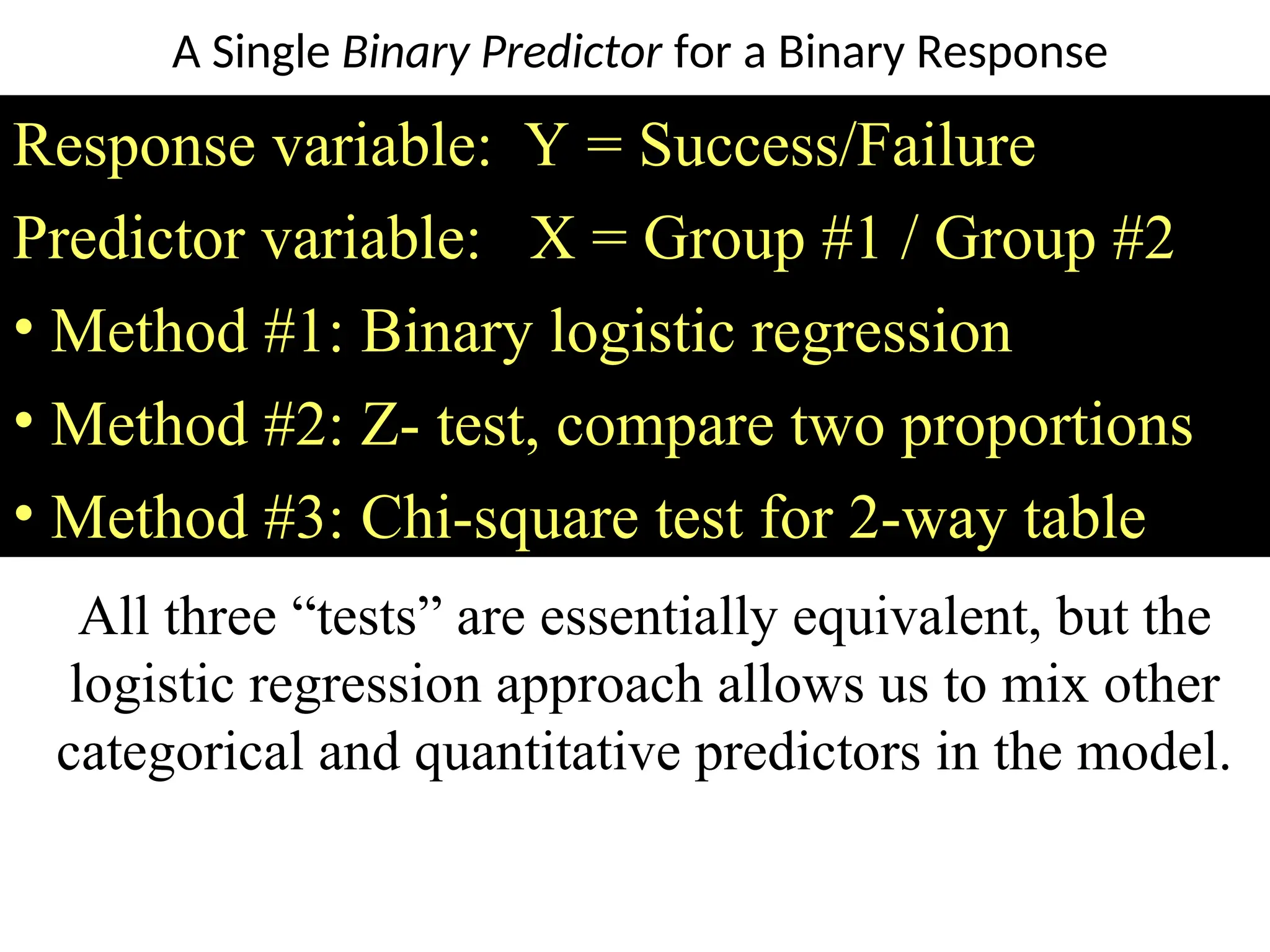Response variable: Y = Success/Failure
Predictor variable: X = Group #1 / Group #2
• Method #1: Binary logistic regression
• Method #2: Z- test, compare two proportions
• Method #3: Chi-square test for 2-way table
All three “tests” are essentially equivalent, but the
logistic regression approach allows us to mix other
categorical and quantitative predictors in the model.
A Single Binary Predictor for a Binary Response
 