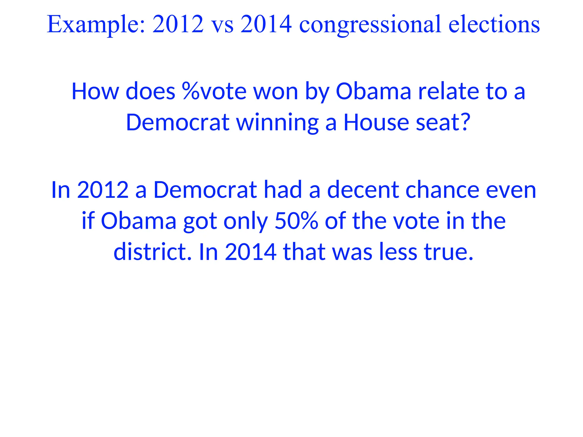 Example: 2012 vs 2014 congressional elections
How does %vote won by Obama relate to a
Democrat winning a House seat?
In 2012 a Democrat had a decent chance even
if Obama got only 50% of the vote in the
district. In 2014 that was less true.
 