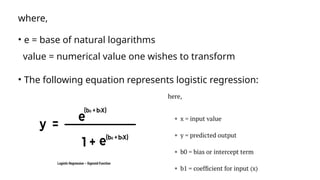 where,
• e = base of natural logarithms
value = numerical value one wishes to transform
• The following equation represents logistic regression:
 