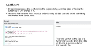 Coefficient
• In logistic regression the coefficient is the expected change in log-odds of having the
outcome per unit change in X.
• This does not have the most intuitive understanding so let's use it to create something
that makes more sense, odds.
This tells us that as the size of a
tumor increases by 1mm the odds
of it being a cancerous tumor
increases by 4x.
 