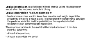 Logistic regression is a statistical method that we use to fit a regression
model when the response variable is binary.
Logistic Regression Real Life Example #1
• Medical researchers want to know how exercise and weight impact the
probability of having a heart attack. To understand the relationship between
the predictor variables and the probability of having a heart attack,
researchers can perform logistic regression.
The response variable in the model will be heart attack and it has two
potential outcomes:
• A heart attack occurs.
• A heart attack does not occur.
 
